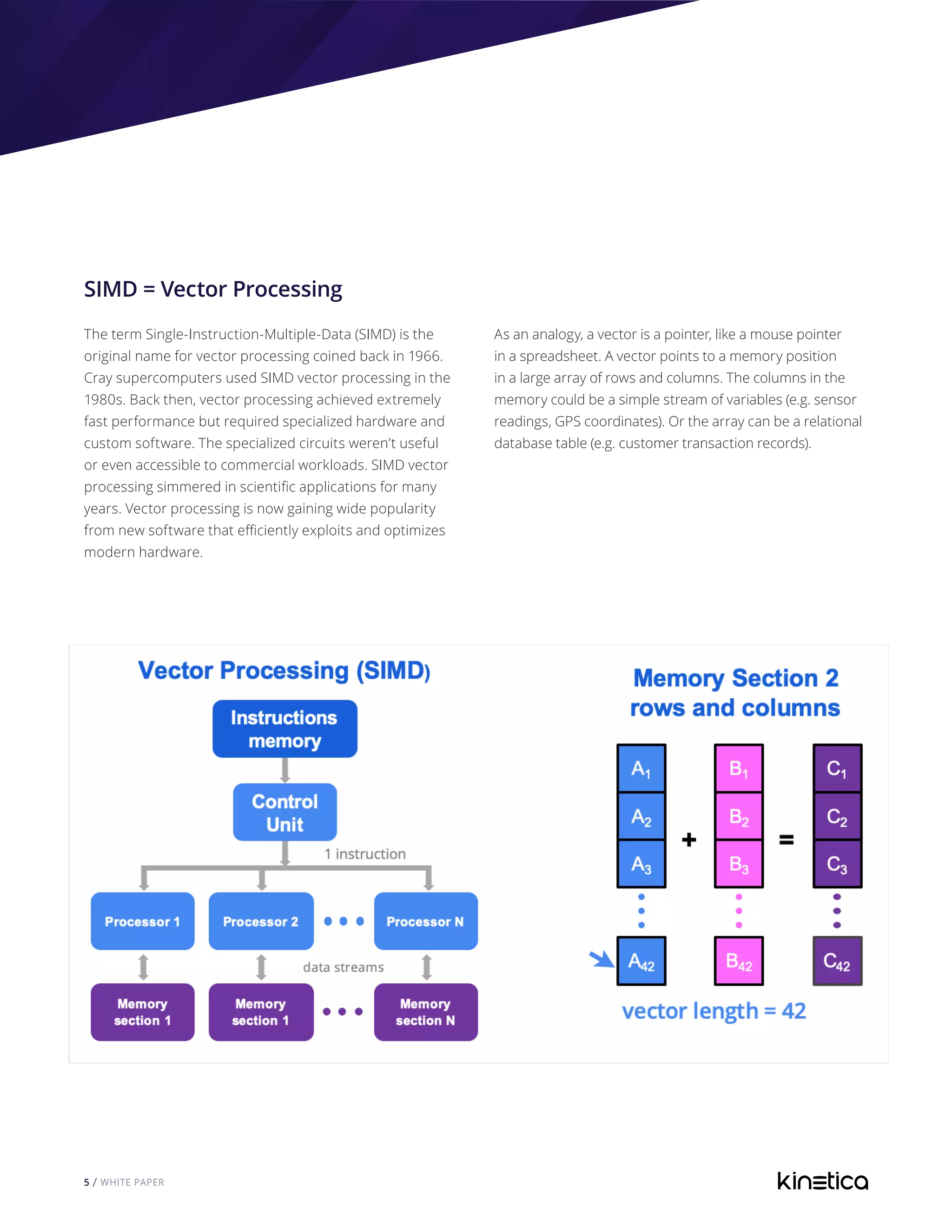 5 / WHITE PAPER
SIMD = Vector Processing
The term Single-Instruction-Multiple-Data (SIMD) is the
original name for vector processing coined back in 1966.
Cray supercomputers used SIMD vector processing in the
1980s. Back then, vector processing achieved extremely
fast performance but required specialized hardware and
custom software. The specialized circuits weren’t useful
or even accessible to commercial workloads. SIMD vector
processing simmered in scientific applications for many
years. Vector processing is now gaining wide popularity
from new software that efficiently exploits and optimizes
modern hardware.
As an analogy, a vector is a pointer, like a mouse pointer
in a spreadsheet. A vector points to a memory position
in a large array of rows and columns. The columns in the
memory could be a simple stream of variables (e.g. sensor
readings, GPS coordinates). Or the array can be a relational
database table (e.g. customer transaction records).
 