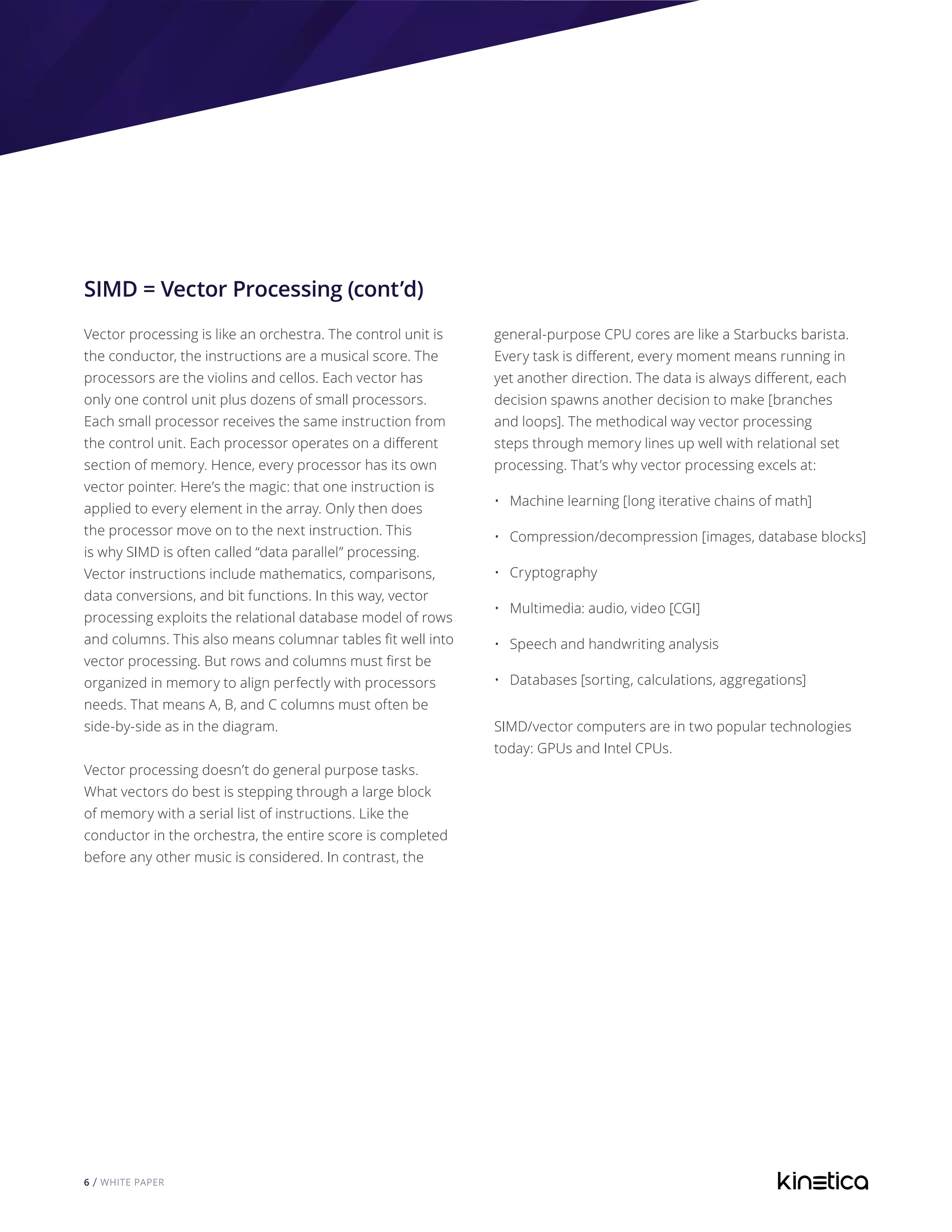 6 / WHITE PAPER
SIMD = Vector Processing (cont’d)
Vector processing is like an orchestra. The control unit is
the conductor, the instructions are a musical score. The
processors are the violins and cellos. Each vector has
only one control unit plus dozens of small processors.
Each small processor receives the same instruction from
the control unit. Each processor operates on a different
section of memory. Hence, every processor has its own
vector pointer. Here’s the magic: that one instruction is
applied to every element in the array. Only then does
the processor move on to the next instruction. This
is why SIMD is often called “data parallel” processing.
Vector instructions include mathematics, comparisons,
data conversions, and bit functions. In this way, vector
processing exploits the relational database model of rows
and columns. This also means columnar tables fit well into
vector processing. But rows and columns must first be
organized in memory to align perfectly with processors
needs. That means A, B, and C columns must often be
side-by-side as in the diagram.
Vector processing doesn’t do general purpose tasks.
What vectors do best is stepping through a large block
of memory with a serial list of instructions. Like the
conductor in the orchestra, the entire score is completed
before any other music is considered. In contrast, the
general-purpose CPU cores are like a Starbucks barista.
Every task is different, every moment means running in
yet another direction. The data is always different, each
decision spawns another decision to make [branches
and loops]. The methodical way vector processing
steps through memory lines up well with relational set
processing. That’s why vector processing excels at:
•	 Machine learning [long iterative chains of math]
•	 Compression/decompression [images, database blocks]
•	 Cryptography
•	 Multimedia: audio, video [CGI]
•	 Speech and handwriting analysis
•	 Databases [sorting, calculations, aggregations]
SIMD/vector computers are in two popular technologies
today: GPUs and Intel CPUs.
 