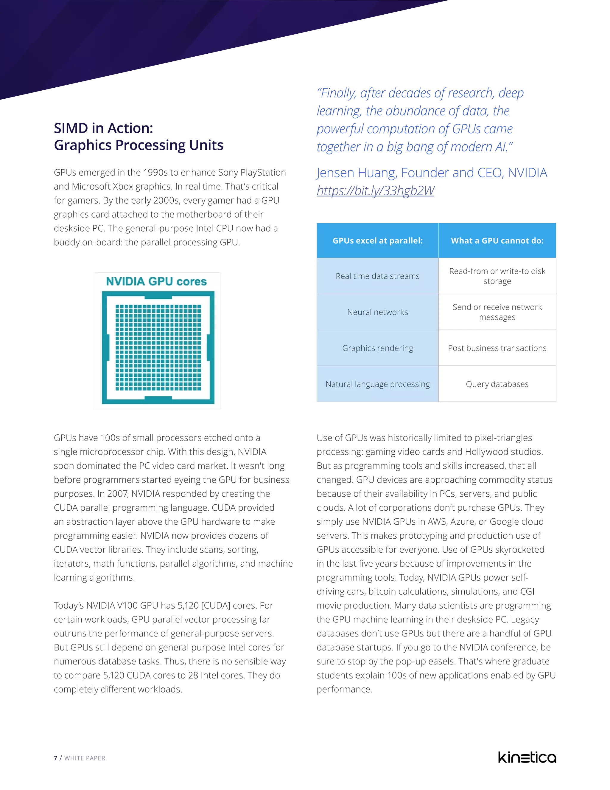 7 / WHITE PAPER
GPUs excel at parallel: What a GPU cannot do:
Real time data streams
Read-from or write-to disk
storage
Neural networks
Send or receive network
messages
Graphics rendering Post business transactions
Natural language processing Query databases
Use of GPUs was historically limited to pixel-triangles
processing: gaming video cards and Hollywood studios.
But as programming tools and skills increased, that all
changed. GPU devices are approaching commodity status
because of their availability in PCs, servers, and public
clouds. A lot of corporations don’t purchase GPUs. They
simply use NVIDIA GPUs in AWS, Azure, or Google cloud
servers. This makes prototyping and production use of
GPUs accessible for everyone. Use of GPUs skyrocketed
in the last five years because of improvements in the
programming tools. Today, NVIDIA GPUs power self-
driving cars, bitcoin calculations, simulations, and CGI
movie production. Many data scientists are programming
the GPU machine learning in their deskside PC. Legacy
databases don’t use GPUs but there are a handful of GPU
database startups. If you go to the NVIDIA conference, be
sure to stop by the pop-up easels. That's where graduate
students explain 100s of new applications enabled by GPU
performance.
SIMD in Action:
Graphics Processing Units
GPUs emerged in the 1990s to enhance Sony PlayStation
and Microsoft Xbox graphics. In real time. That’s critical
for gamers. By the early 2000s, every gamer had a GPU
graphics card attached to the motherboard of their
deskside PC. The general-purpose Intel CPU now had a
buddy on-board: the parallel processing GPU.
GPUs have 100s of small processors etched onto a
single microprocessor chip. With this design, NVIDIA
soon dominated the PC video card market. It wasn't long
before programmers started eyeing the GPU for business
purposes. In 2007, NVIDIA responded by creating the
CUDA parallel programming language. CUDA provided
an abstraction layer above the GPU hardware to make
programming easier. NVIDIA now provides dozens of
CUDA vector libraries. They include scans, sorting,
iterators, math functions, parallel algorithms, and machine
learning algorithms.
Today’s NVIDIA V100 GPU has 5,120 [CUDA] cores. For
certain workloads, GPU parallel vector processing far
outruns the performance of general-purpose servers.
But GPUs still depend on general purpose Intel cores for
numerous database tasks. Thus, there is no sensible way
to compare 5,120 CUDA cores to 28 Intel cores. They do
completely different workloads.
“Finally, after decades of research, deep
learning, the abundance of data, the
powerful computation of GPUs came
together in a big bang of modern AI.”
Jensen Huang, Founder and CEO, NVIDIA
https://bit.ly/33hgb2W
 