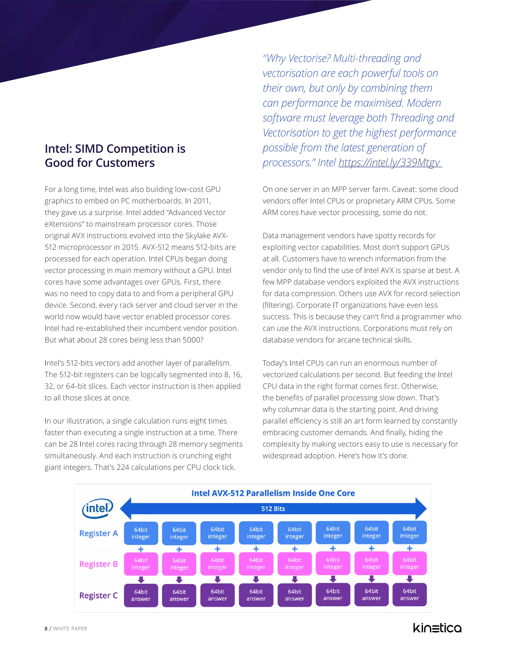 8 / WHITE PAPER
Intel: SIMD Competition is
Good for Customers
For a long time, Intel was also building low-cost GPU
graphics to embed on PC motherboards. In 2011,
they gave us a surprise. Intel added “Advanced Vector
eXtensions” to mainstream processor cores. Those
original AVX instructions evolved into the Skylake AVX-
512 microprocessor in 2015. AVX-512 means 512-bits are
processed for each operation. Intel CPUs began doing
vector processing in main memory without a GPU. Intel
cores have some advantages over GPUs. First, there
was no need to copy data to and from a peripheral GPU
device. Second, every rack server and cloud server in the
world now would have vector enabled processor cores.
Intel had re-established their incumbent vendor position.
But what about 28 cores being less than 5000?
Intel’s 512-bits vectors add another layer of parallelism.
The 512-bit registers can be logically segmented into 8, 16,
32, or 64-bit slices. Each vector instruction is then applied
to all those slices at once.
In our illustration, a single calculation runs eight times
faster than executing a single instruction at a time. There
can be 28 Intel cores racing through 28 memory segments
simultaneously. And each instruction is crunching eight
giant integers. That’s 224 calculations per CPU clock tick.
“Why Vectorise? Multi-threading and
vectorisation are each powerful tools on
their own, but only by combining them
can performance be maximised. Modern
software must leverage both Threading and
Vectorisation to get the highest performance
possible from the latest generation of
processors.” Intel https://intel.ly/339Mtgv
On one server in an MPP server farm. Caveat: some cloud
vendors offer Intel CPUs or proprietary ARM CPUs. Some
ARM cores have vector processing, some do not.
Data management vendors have spotty records for
exploiting vector capabilities. Most don’t support GPUs
at all. Customers have to wrench information from the
vendor only to find the use of Intel AVX is sparse at best. A
few MPP database vendors exploited the AVX instructions
for data compression. Others use AVX for record selection
(filtering). Corporate IT organizations have even less
success. This is because they can’t find a programmer who
can use the AVX instructions. Corporations must rely on
database vendors for arcane technical skills.
Today’s Intel CPUs can run an enormous number of
vectorized calculations per second. But feeding the Intel
CPU data in the right format comes first. Otherwise,
the benefits of parallel processing slow down. That’s
why columnar data is the starting point. And driving
parallel efficiency is still an art form learned by constantly
embracing customer demands. And finally, hiding the
complexity by making vectors easy to use is necessary for
widespread adoption. Here’s how it’s done.
 