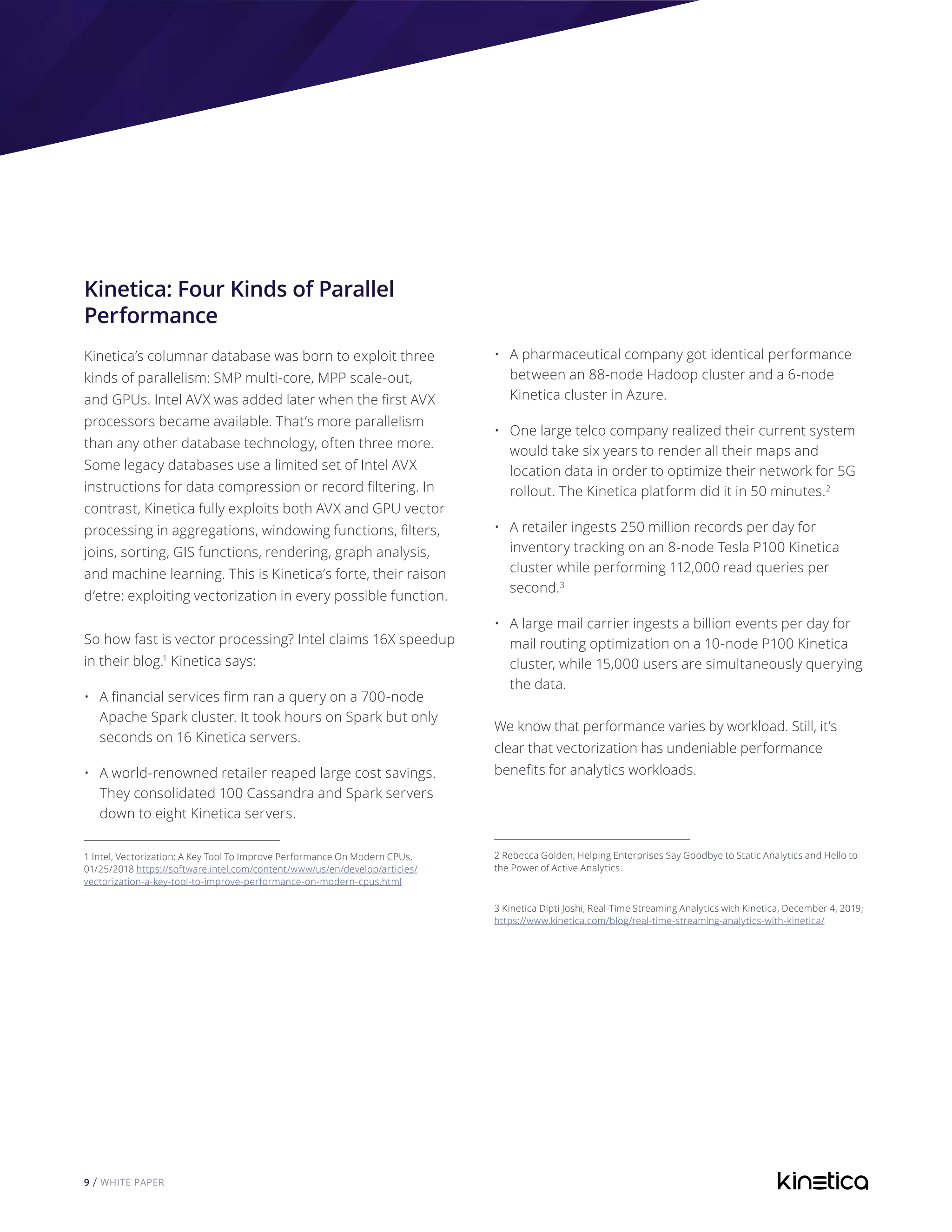 9 / WHITE PAPER
Kinetica: Four Kinds of Parallel
Performance
Kinetica’s columnar database was born to exploit three
kinds of parallelism: SMP multi-core, MPP scale-out,
and GPUs. Intel AVX was added later when the first AVX
processors became available. That’s more parallelism
than any other database technology, often three more.
Some legacy databases use a limited set of Intel AVX
instructions for data compression or record filtering. In
contrast, Kinetica fully exploits both AVX and GPU vector
processing in aggregations, windowing functions, filters,
joins, sorting, GIS functions, rendering, graph analysis,
and machine learning. This is Kinetica’s forte, their raison
d’etre: exploiting vectorization in every possible function.
So how fast is vector processing? Intel claims 16X speedup
in their blog.1
Kinetica says:
•	 A financial services firm ran a query on a 700-node
Apache Spark cluster. It took hours on Spark but only
seconds on 16 Kinetica servers.
•	 A world-renowned retailer reaped large cost savings.
They consolidated 100 Cassandra and Spark servers
down to eight Kinetica servers.
1 Intel, Vectorization: A Key Tool To Improve Performance On Modern CPUs,
01/25/2018 https://software.intel.com/content/www/us/en/develop/articles/
vectorization-a-key-tool-to-improve-performance-on-modern-cpus.html
	
•	 A pharmaceutical company got identical performance
between an 88-node Hadoop cluster and a 6-node
Kinetica cluster in Azure.
•	 One large telco company realized their current system
would take six years to render all their maps and
location data in order to optimize their network for 5G
rollout. The Kinetica platform did it in 50 minutes.2
•	 A retailer ingests 250 million records per day for
inventory tracking on an 8-node Tesla P100 Kinetica
cluster while performing 112,000 read queries per
second.3
•	 A large mail carrier ingests a billion events per day for
mail routing optimization on a 10-node P100 Kinetica
cluster, while 15,000 users are simultaneously querying
the data.
We know that performance varies by workload. Still, it’s
clear that vectorization has undeniable performance
benefits for analytics workloads.
2 Rebecca Golden, Helping Enterprises Say Goodbye to Static Analytics and Hello to
the Power of Active Analytics.
3 Kinetica Dipti Joshi, Real-Time Streaming Analytics with Kinetica, December 4, 2019;
https://www.kinetica.com/blog/real-time-streaming-analytics-with-kinetica/
 