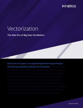 Vectorization
The New Era of Big Data Parallelism
Every five to 10 years, an engineering breakthrough emerges
that disrupts database software for the better. In the early 1990s,
MPP parallel server clusters emerged, becoming widespread in the
2000s. Later, in-memory databases accelerated response times by
eliminating the need to access disks. Recently, cloud elasticity and
tiered storage improved costs and reduced risk. Vectorization is
the newest breakthrough gaining momentum towards widespread
adoption. Early adopters are using fully vectorized databases to foster
new applications and reap lower costs. To best understand where
vectorization is going, let’s first understand where we’ve been.
WHITE PAPER
 