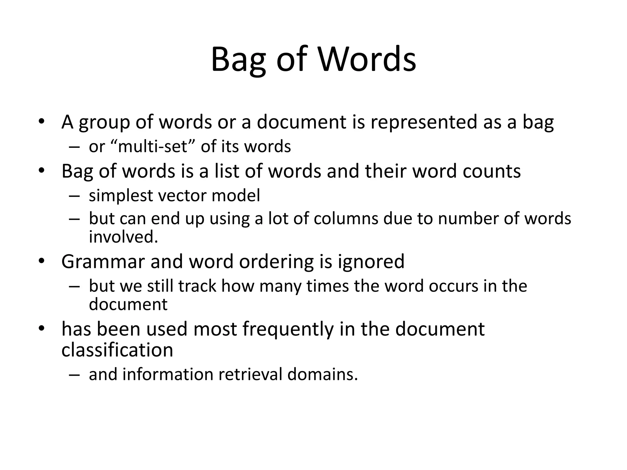 Bag of Words 
• A group of words or a document is represented as a bag 
– or “multi-set” of its words 
• Bag of words is a list of words and their word counts 
– simplest vector model 
– but can end up using a lot of columns due to number of words 
involved. 
• Grammar and word ordering is ignored 
– but we still track how many times the word occurs in the 
document 
• has been used most frequently in the document 
classification 
– and information retrieval domains. 
 