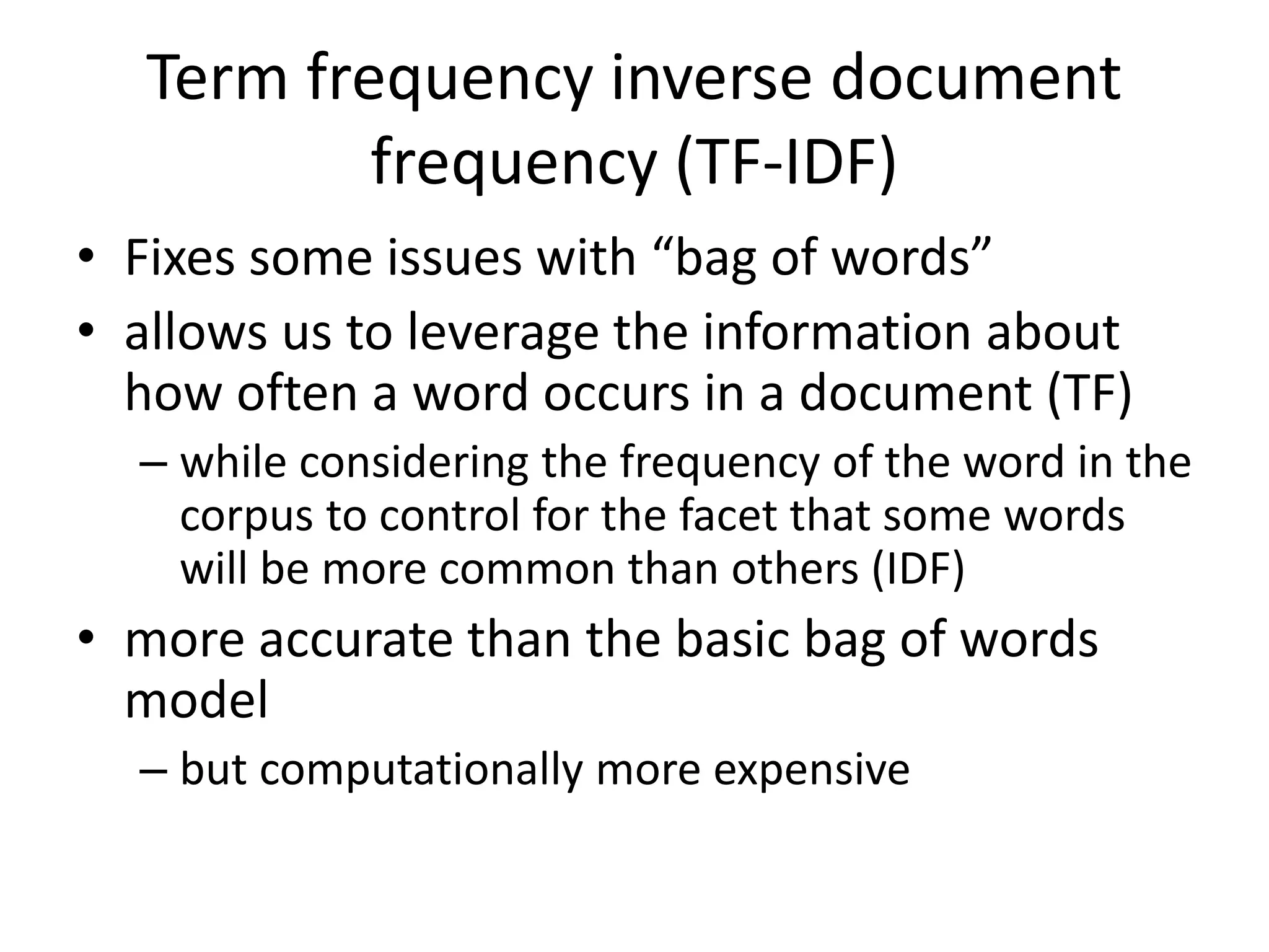 Term frequency inverse document 
frequency (TF-IDF) 
• Fixes some issues with “bag of words” 
• allows us to leverage the information about 
how often a word occurs in a document (TF) 
– while considering the frequency of the word in the 
corpus to control for the facet that some words 
will be more common than others (IDF) 
• more accurate than the basic bag of words 
model 
– but computationally more expensive 
 