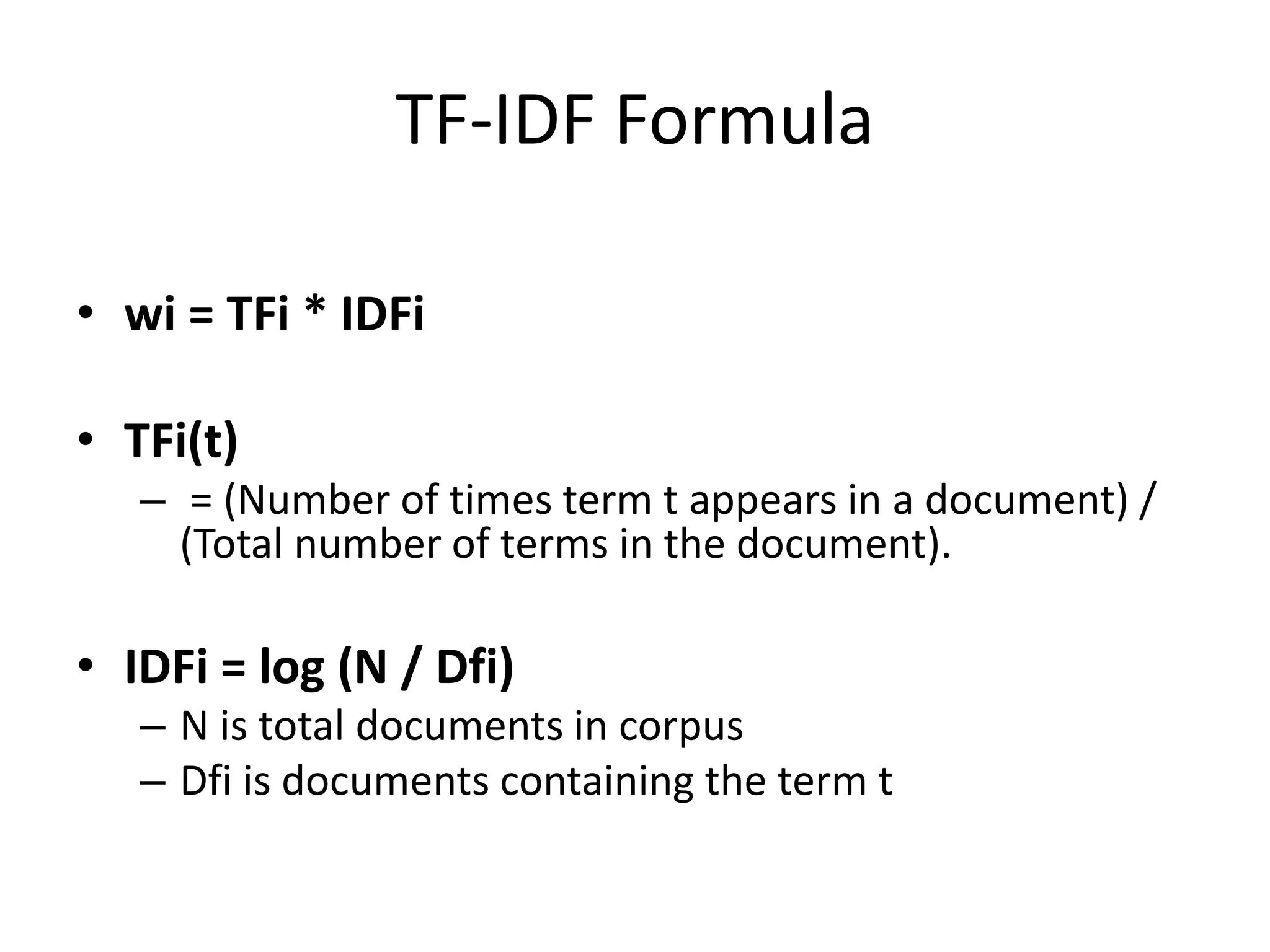 TF-IDF Formula 
• wi = TFi * IDFi 
• TFi(t) 
– = (Number of times term t appears in a document) / 
(Total number of terms in the document). 
• IDFi = log (N / Dfi) 
– N is total documents in corpus 
– Dfi is documents containing the term t 
 