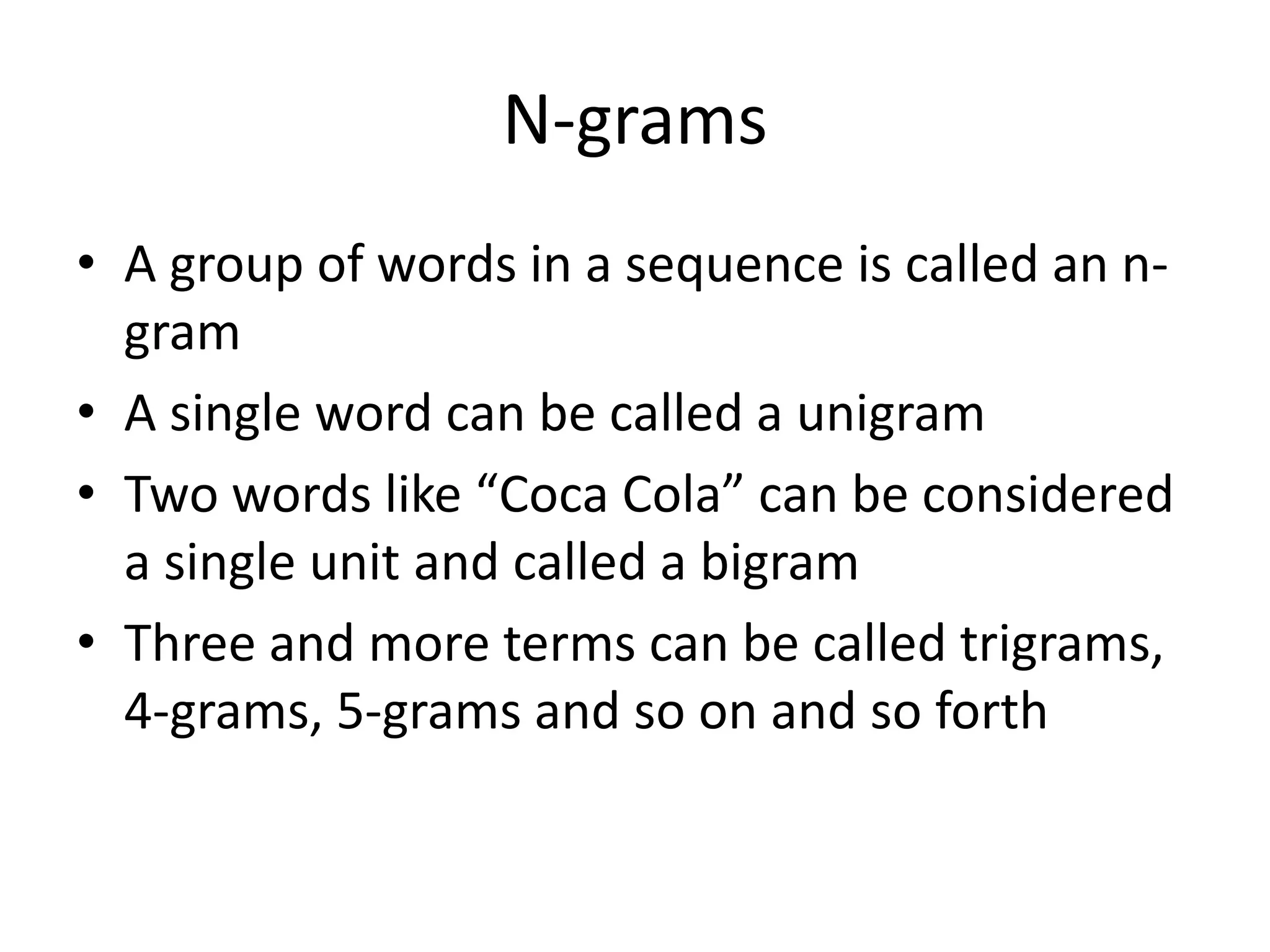 N-grams 
• A group of words in a sequence is called an n-gram 
• A single word can be called a unigram 
• Two words like “Coca Cola” can be considered 
a single unit and called a bigram 
• Three and more terms can be called trigrams, 
4-grams, 5-grams and so on and so forth 
 