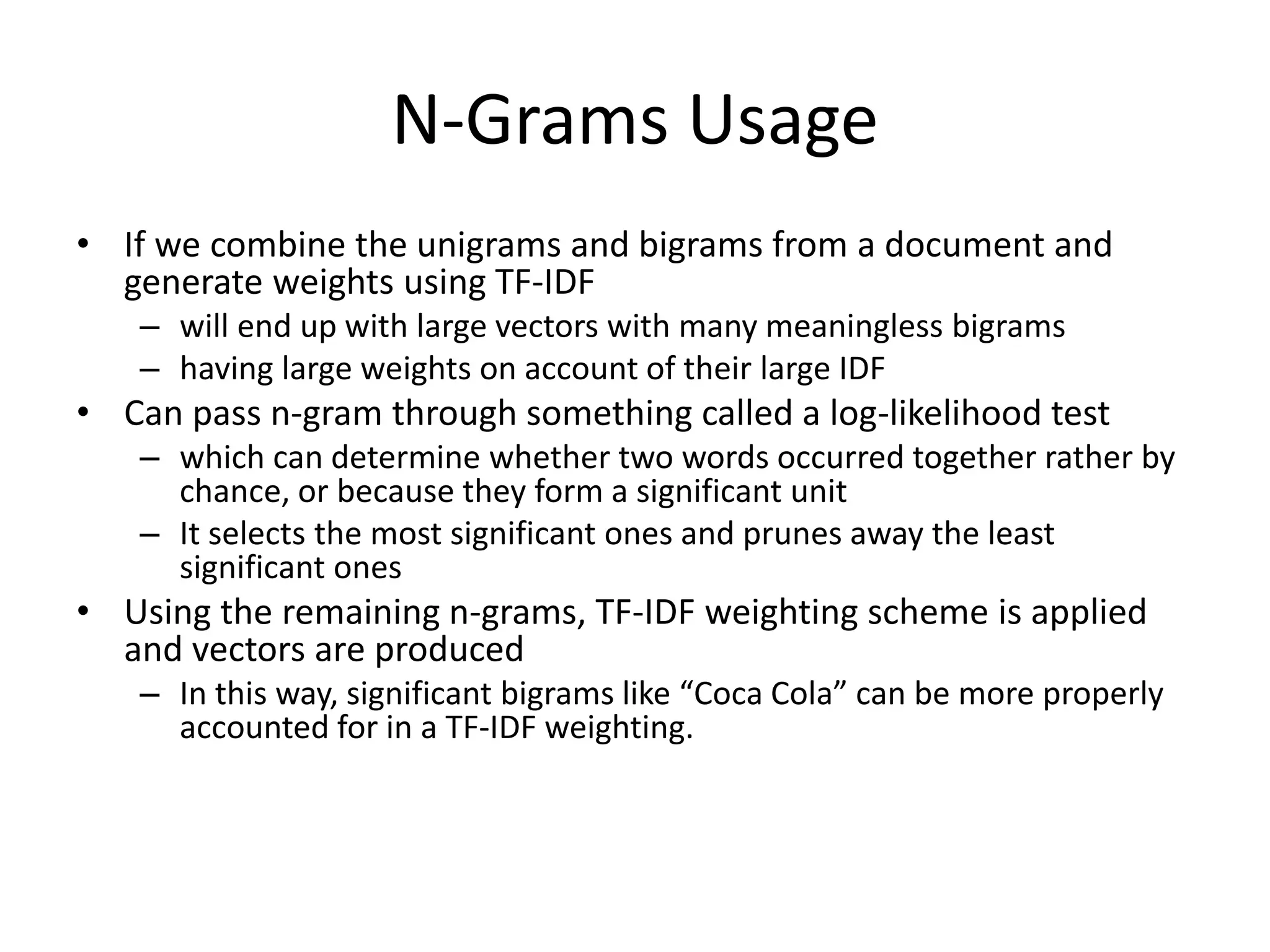 N-Grams Usage 
• If we combine the unigrams and bigrams from a document and 
generate weights using TF-IDF 
– will end up with large vectors with many meaningless bigrams 
– having large weights on account of their large IDF 
• Can pass n-gram through something called a log-likelihood test 
– which can determine whether two words occurred together rather by 
chance, or because they form a significant unit 
– It selects the most significant ones and prunes away the least 
significant ones 
• Using the remaining n-grams, TF-IDF weighting scheme is applied 
and vectors are produced 
– In this way, significant bigrams like “Coca Cola” can be more properly 
accounted for in a TF-IDF weighting. 
 