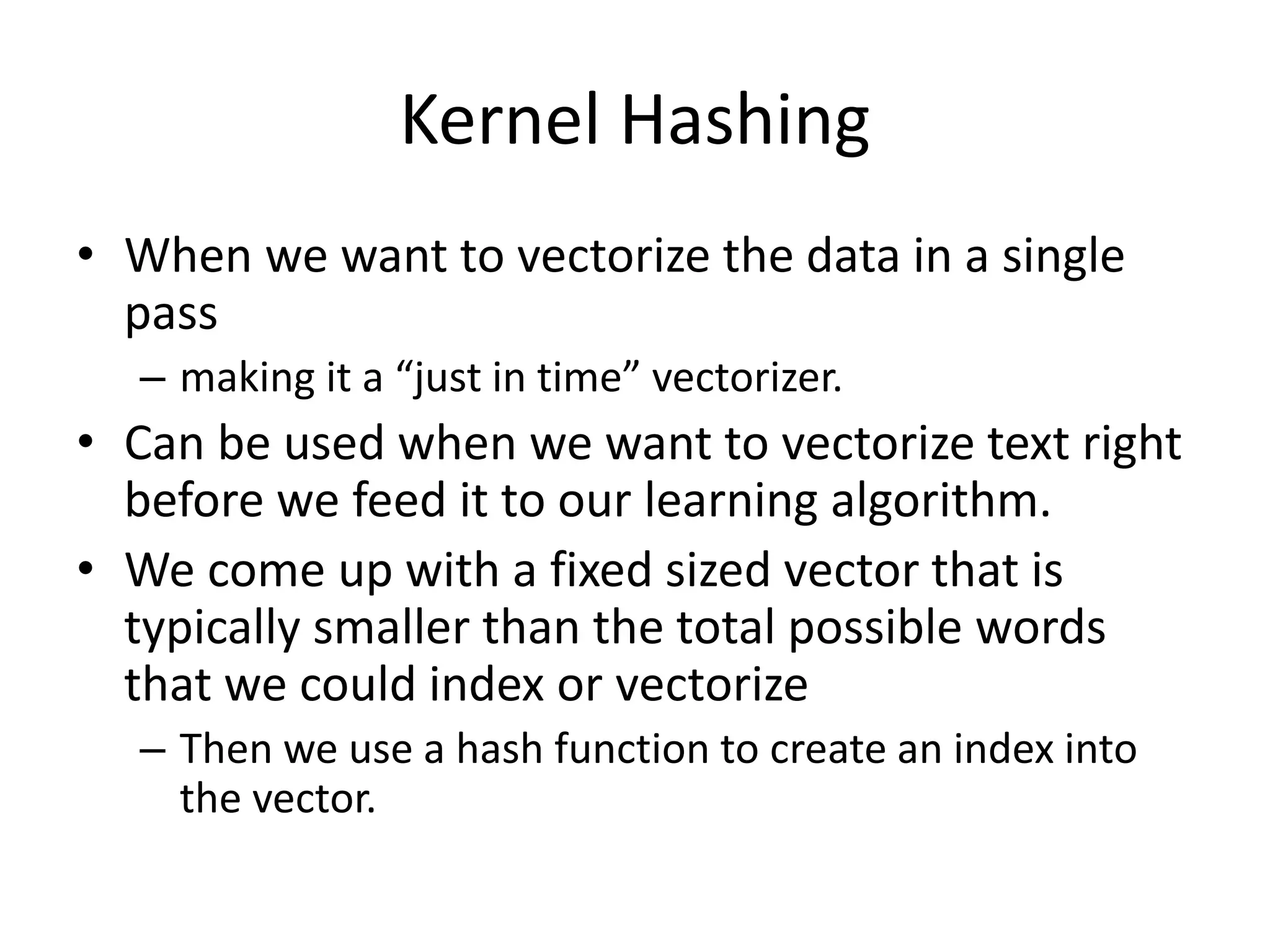 Kernel Hashing 
• When we want to vectorize the data in a single 
pass 
– making it a “just in time” vectorizer. 
• Can be used when we want to vectorize text right 
before we feed it to our learning algorithm. 
• We come up with a fixed sized vector that is 
typically smaller than the total possible words 
that we could index or vectorize 
– Then we use a hash function to create an index into 
the vector. 
 