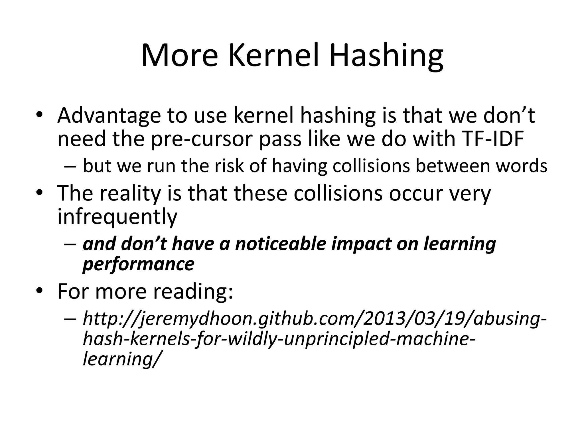 More Kernel Hashing 
• Advantage to use kernel hashing is that we don’t 
need the pre-cursor pass like we do with TF-IDF 
– but we run the risk of having collisions between words 
• The reality is that these collisions occur very 
infrequently 
– and don’t have a noticeable impact on learning 
performance 
• For more reading: 
– http://jeremydhoon.github.com/2013/03/19/abusing-hash- 
kernels-for-wildly-unprincipled-machine-learning/ 
