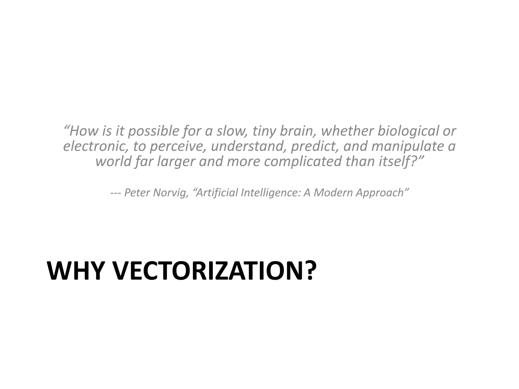 “How is it possible for a slow, tiny brain, whether biological or 
electronic, to perceive, understand, predict, and manipulate a 
world far larger and more complicated than itself?” 
--- Peter Norvig, “Artificial Intelligence: A Modern Approach” 
WHY VECTORIZATION? 
 