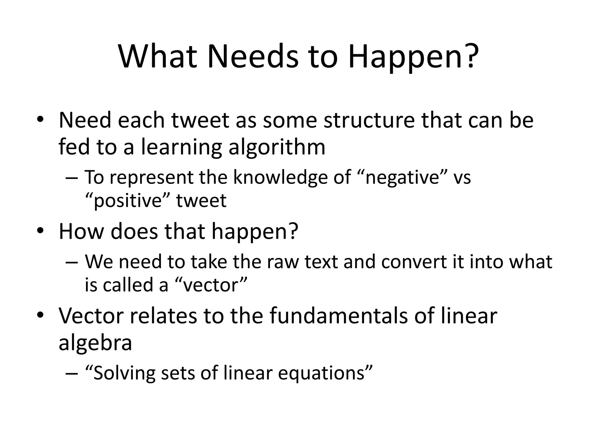 What Needs to Happen? 
• Need each tweet as some structure that can be 
fed to a learning algorithm 
– To represent the knowledge of “negative” vs 
“positive” tweet 
• How does that happen? 
– We need to take the raw text and convert it into what 
is called a “vector” 
• Vector relates to the fundamentals of linear 
algebra 
– “Solving sets of linear equations” 
 