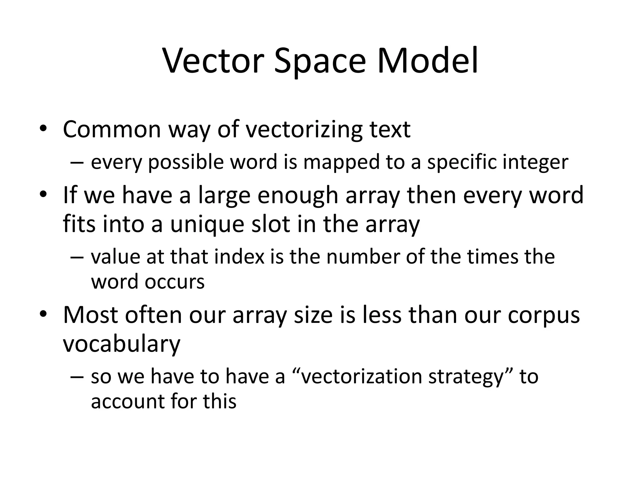 Vector Space Model 
• Common way of vectorizing text 
– every possible word is mapped to a specific integer 
• If we have a large enough array then every word 
fits into a unique slot in the array 
– value at that index is the number of the times the 
word occurs 
• Most often our array size is less than our corpus 
vocabulary 
– so we have to have a “vectorization strategy” to 
account for this 
 