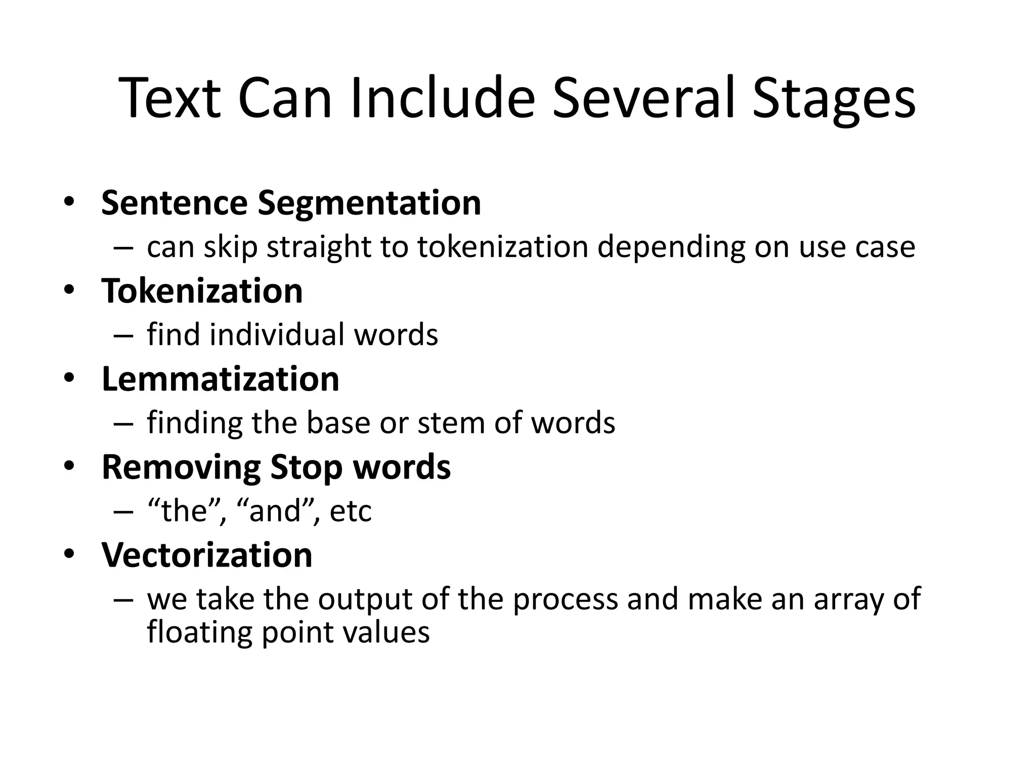 Text Can Include Several Stages 
• Sentence Segmentation 
– can skip straight to tokenization depending on use case 
• Tokenization 
– find individual words 
• Lemmatization 
– finding the base or stem of words 
• Removing Stop words 
– “the”, “and”, etc 
• Vectorization 
– we take the output of the process and make an array of 
floating point values 
 