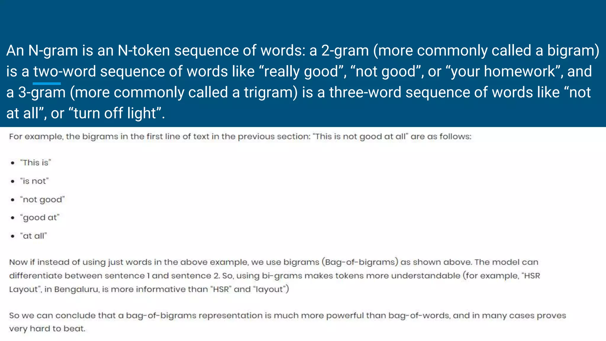 An N-gram is an N-token sequence of words: a 2-gram (more commonly called a bigram)
is a two-word sequence of words like “really good”, “not good”, or “your homework”, and
a 3-gram (more commonly called a trigram) is a three-word sequence of words like “not
at all”, or “turn off light”.
 