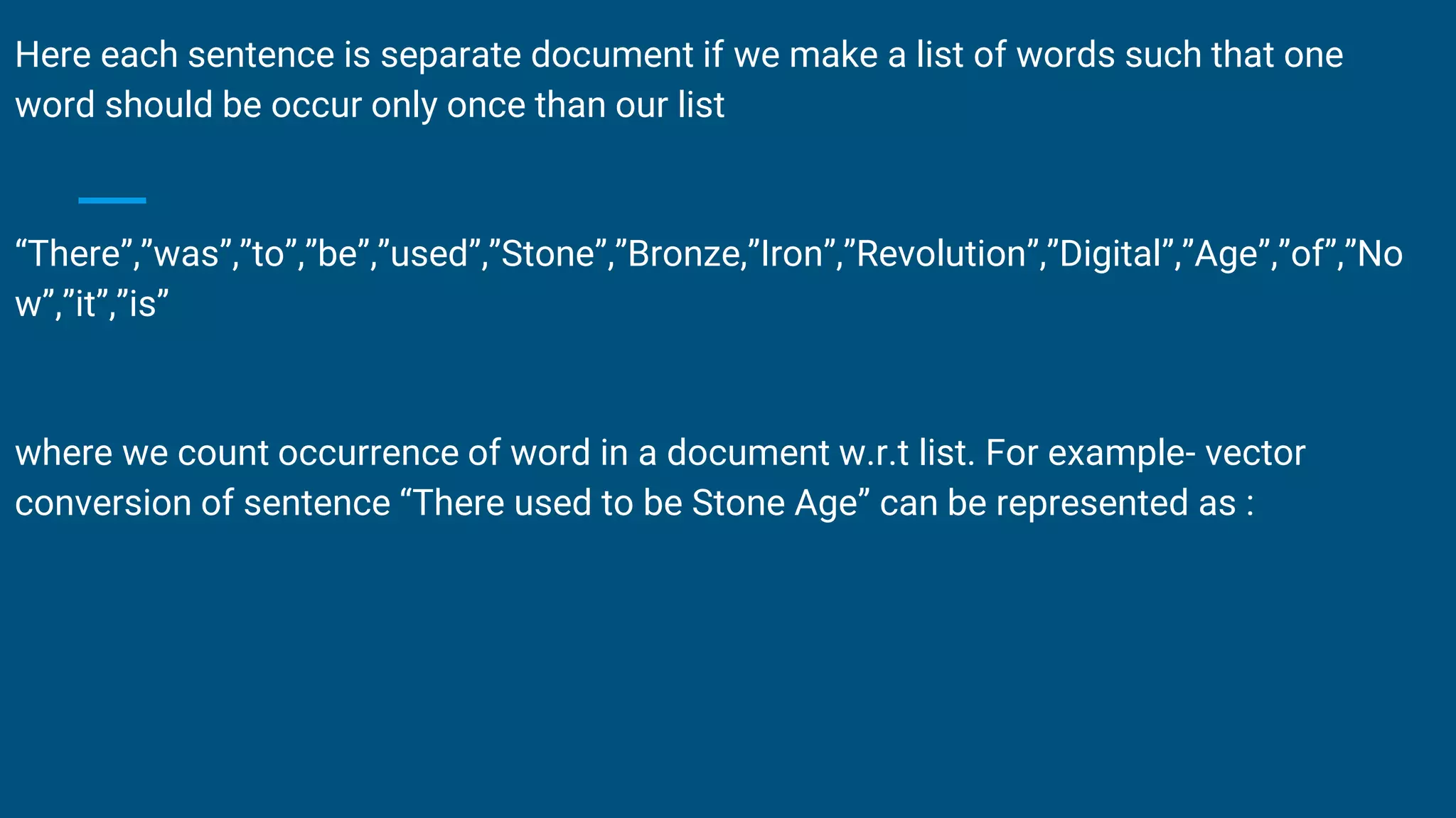 Here each sentence is separate document if we make a list of words such that one
word should be occur only once than our list
“There”,”was”,”to”,”be”,”used”,”Stone”,”Bronze,”Iron”,”Revolution”,”Digital”,”Age”,”of”,”No
w”,”it”,”is”
where we count occurrence of word in a document w.r.t list. For example- vector
conversion of sentence “There used to be Stone Age” can be represented as :
 