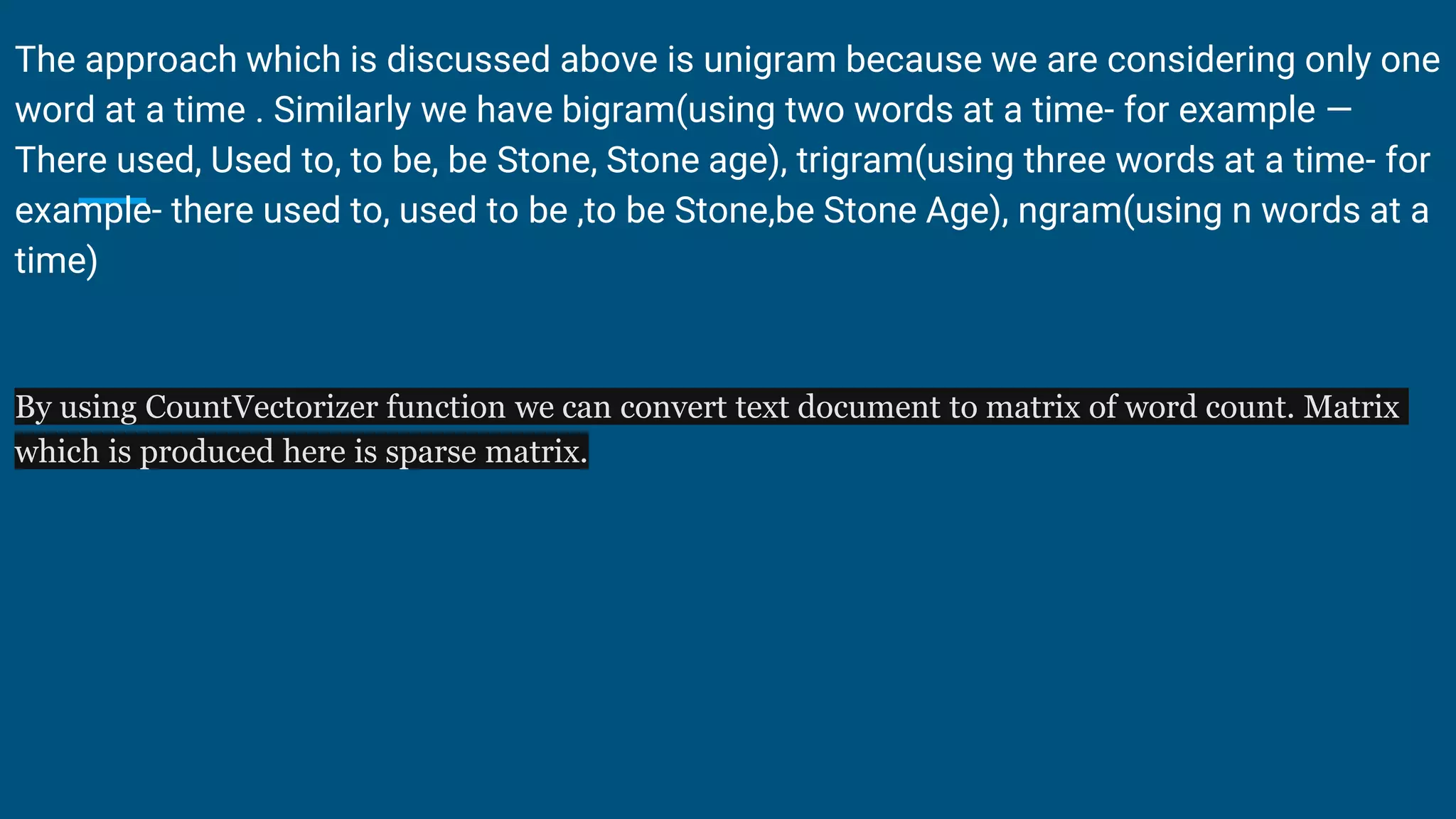 The approach which is discussed above is unigram because we are considering only one
word at a time . Similarly we have bigram(using two words at a time- for example —
There used, Used to, to be, be Stone, Stone age), trigram(using three words at a time- for
example- there used to, used to be ,to be Stone,be Stone Age), ngram(using n words at a
time)
By using CountVectorizer function we can convert text document to matrix of word count. Matrix
which is produced here is sparse matrix.
 