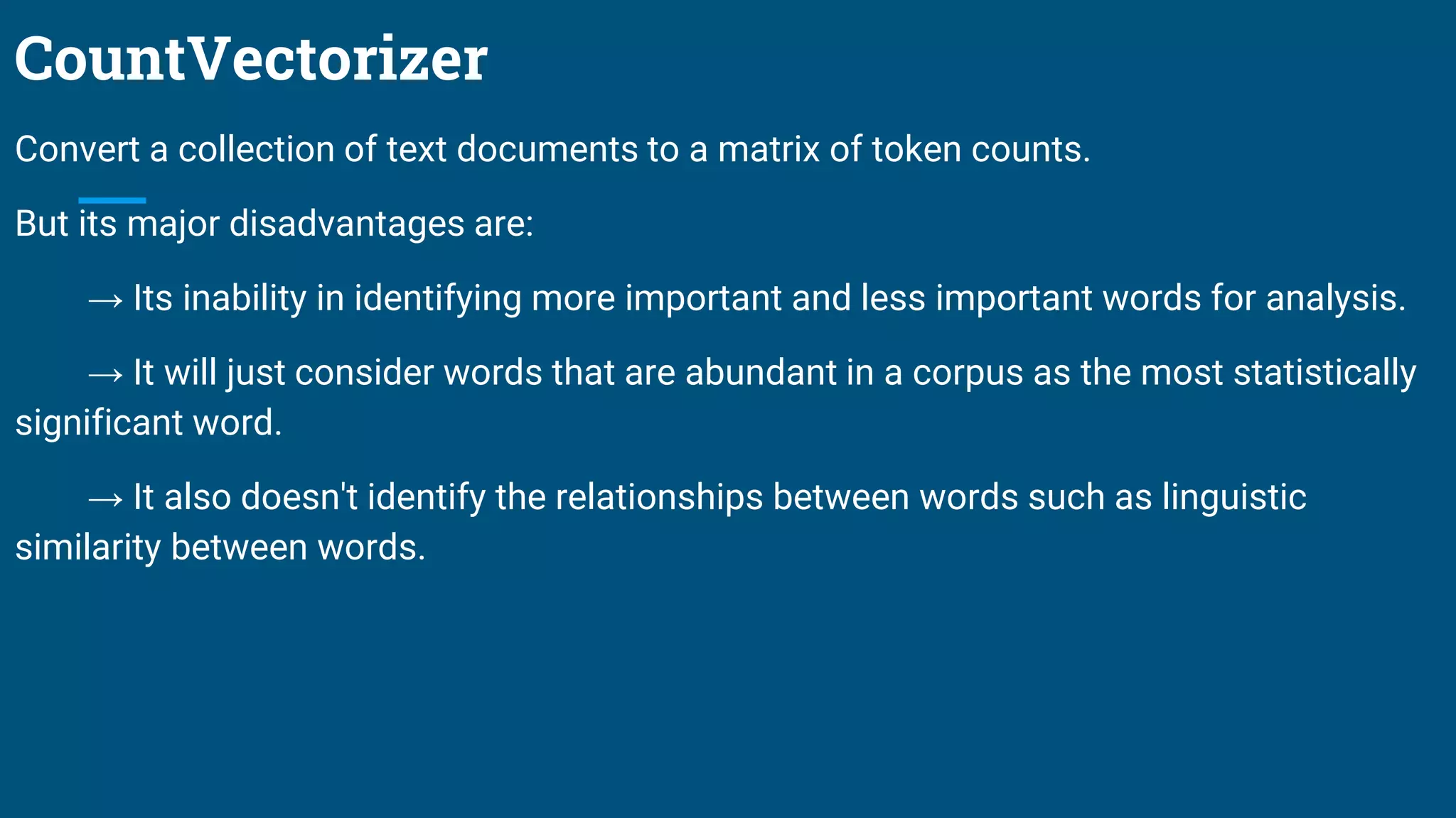 CountVectorizer
Convert a collection of text documents to a matrix of token counts.
But its major disadvantages are:
→ Its inability in identifying more important and less important words for analysis.
→ It will just consider words that are abundant in a corpus as the most statistically
significant word.
→ It also doesn't identify the relationships between words such as linguistic
similarity between words.
 
