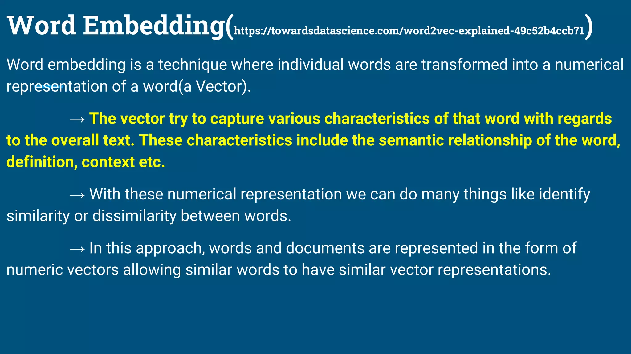 Word Embedding(https://towardsdatascience.com/word2vec-explained-49c52b4ccb71)
Word embedding is a technique where individual words are transformed into a numerical
representation of a word(a Vector).
→ The vector try to capture various characteristics of that word with regards
to the overall text. These characteristics include the semantic relationship of the word,
definition, context etc.
→ With these numerical representation we can do many things like identify
similarity or dissimilarity between words.
→ In this approach, words and documents are represented in the form of
numeric vectors allowing similar words to have similar vector representations.
 