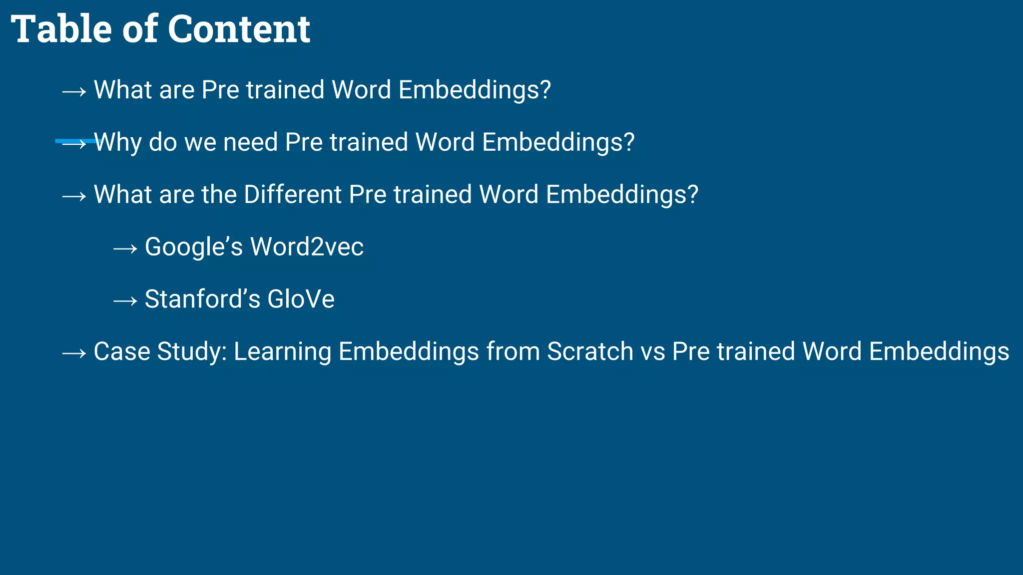 Table of Content
→ What are Pre trained Word Embeddings?
→ Why do we need Pre trained Word Embeddings?
→ What are the Different Pre trained Word Embeddings?
→ Google’s Word2vec
→ Stanford’s GloVe
→ Case Study: Learning Embeddings from Scratch vs Pre trained Word Embeddings
 