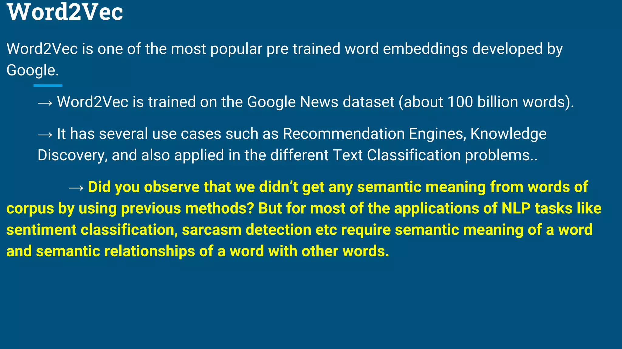 Word2Vec
Word2Vec is one of the most popular pre trained word embeddings developed by
Google.
→ Word2Vec is trained on the Google News dataset (about 100 billion words).
→ It has several use cases such as Recommendation Engines, Knowledge
Discovery, and also applied in the different Text Classification problems..
→ Did you observe that we didn’t get any semantic meaning from words of
corpus by using previous methods? But for most of the applications of NLP tasks like
sentiment classification, sarcasm detection etc require semantic meaning of a word
and semantic relationships of a word with other words.
 