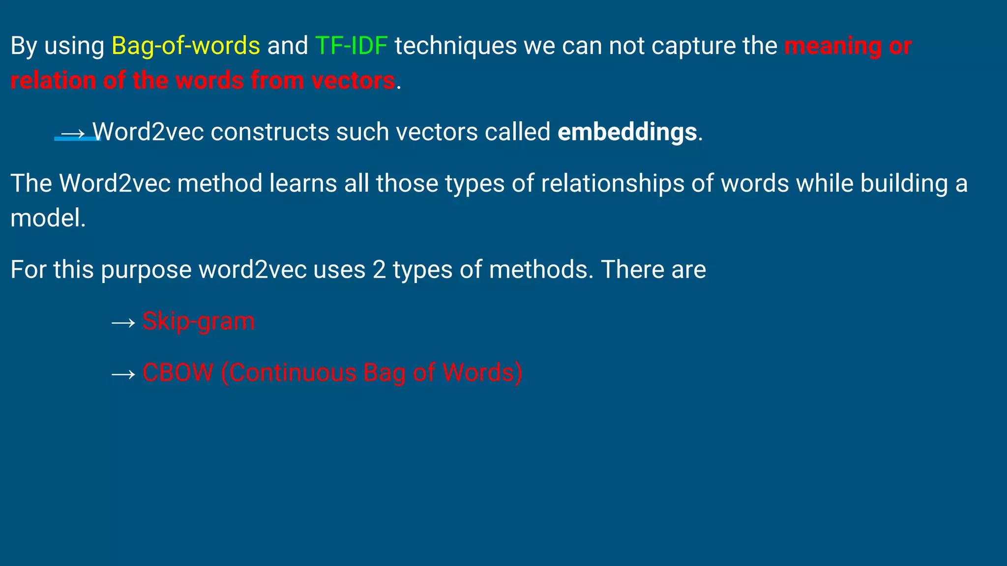 By using Bag-of-words and TF-IDF techniques we can not capture the meaning or
relation of the words from vectors.
→ Word2vec constructs such vectors called embeddings.
The Word2vec method learns all those types of relationships of words while building a
model.
For this purpose word2vec uses 2 types of methods. There are
→ Skip-gram
→ CBOW (Continuous Bag of Words)
 