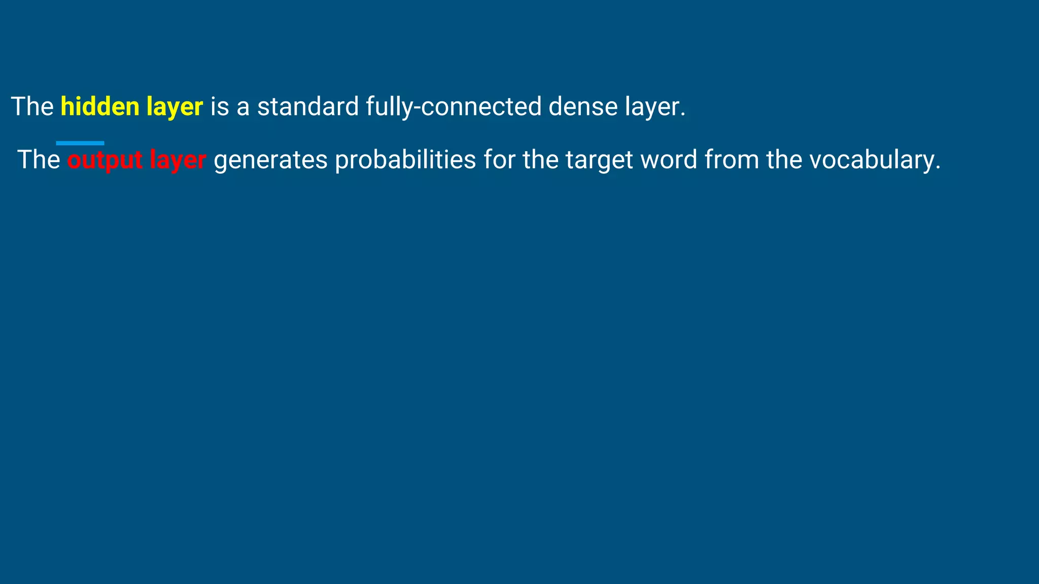 The hidden layer is a standard fully-connected dense layer.
The output layer generates probabilities for the target word from the vocabulary.
 