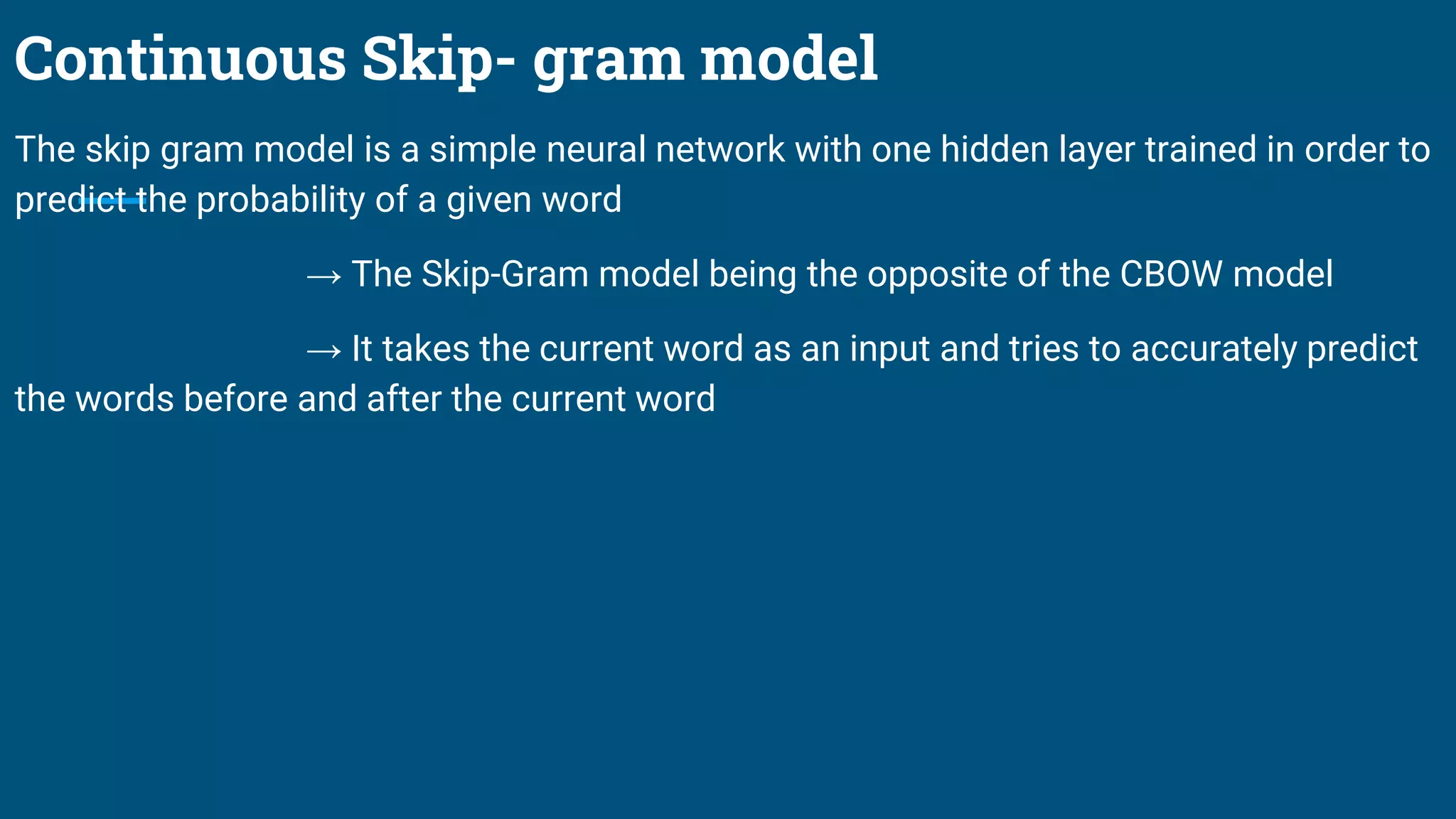 Continuous Skip- gram model
The skip gram model is a simple neural network with one hidden layer trained in order to
predict the probability of a given word
→ The Skip-Gram model being the opposite of the CBOW model
→ It takes the current word as an input and tries to accurately predict
the words before and after the current word
 