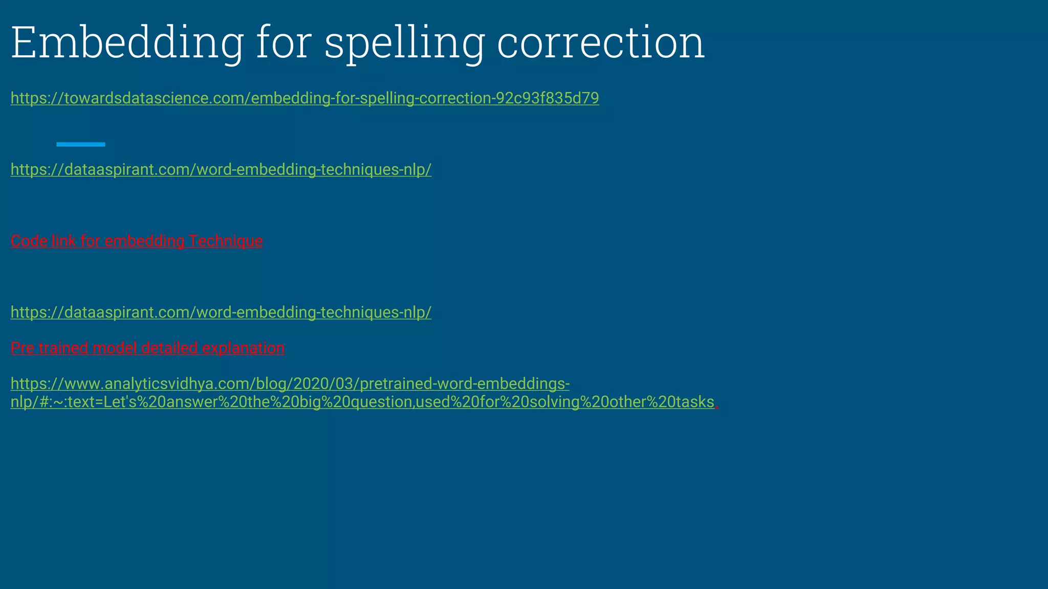 Embedding for spelling correction
https://towardsdatascience.com/embedding-for-spelling-correction-92c93f835d79
https://dataaspirant.com/word-embedding-techniques-nlp/
Code link for embedding Technique
https://dataaspirant.com/word-embedding-techniques-nlp/
Pre trained model detailed explanation
https://www.analyticsvidhya.com/blog/2020/03/pretrained-word-embeddings-
nlp/#:~:text=Let's%20answer%20the%20big%20question,used%20for%20solving%20other%20tasks.
 