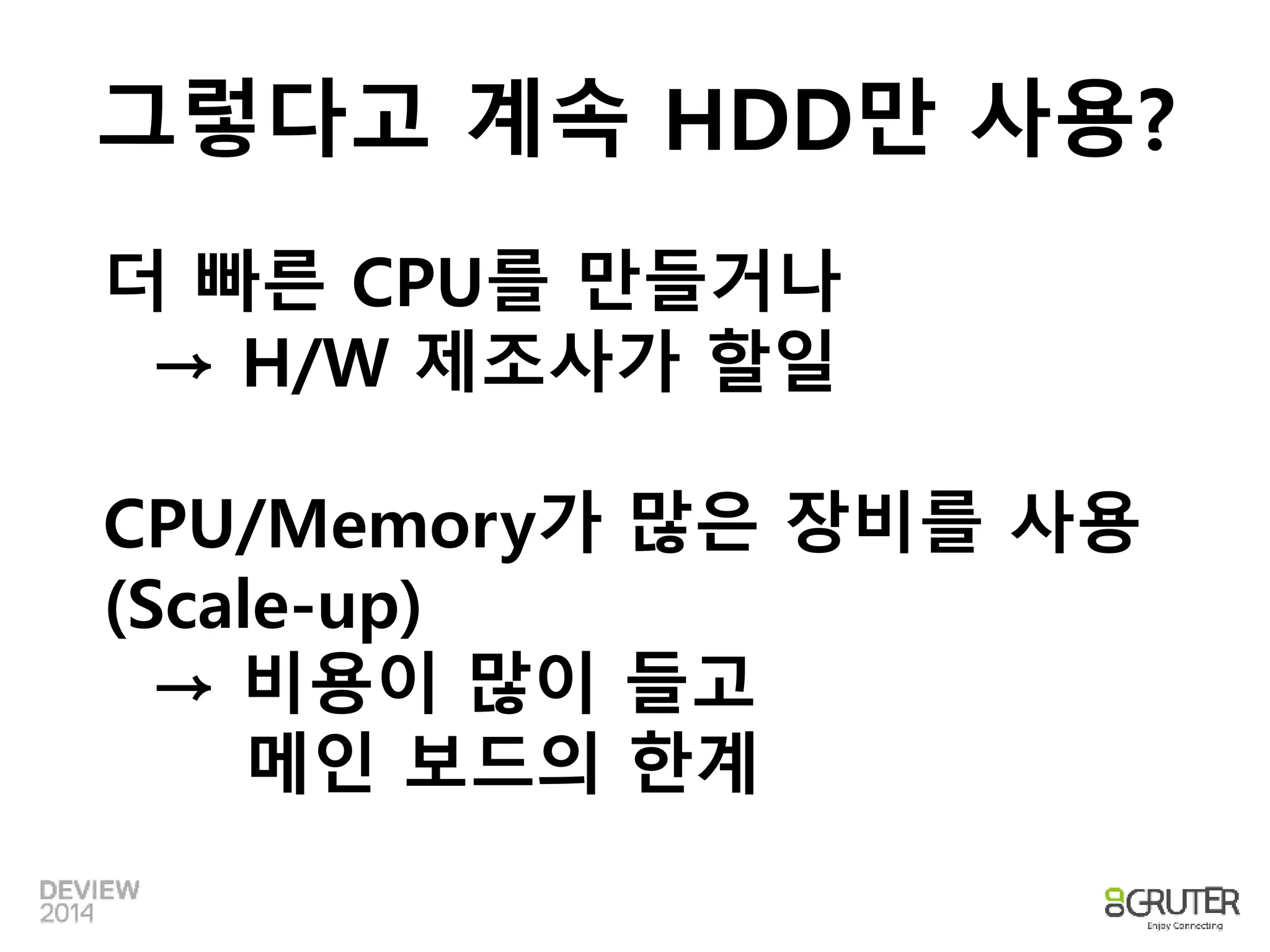 그렇다고 계속 HDD만 사용? 
더 빠른 CPU를 만들거나 
→ H/W 제조사가 할일 
CPU/Memory가 많은 장비를 사용 
(Scale-up) 
→ 비용이 많이 들고 
메인 보드의 한계 
 