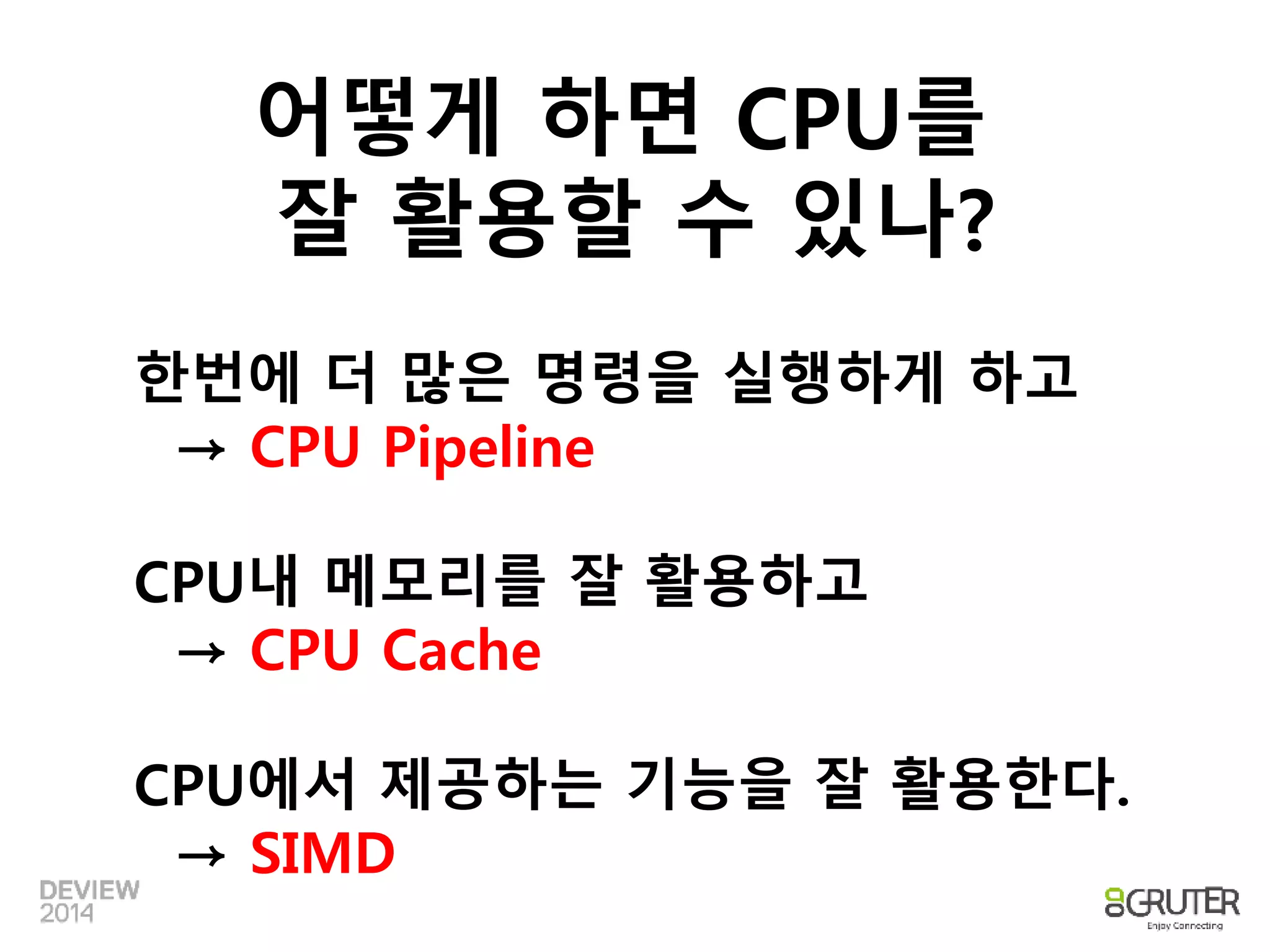 어떻게 하면 CPU를 
잘 활용할 수 있나? 
한번에 더 많은 명령을 실행하게 하고 
→ CPU Pipeline 
CPU내 메모리를 잘 활용하고 
→ CPU Cache 
CPU에서 제공하는 기능을 잘 활용한다. 
→ SIMD 
 