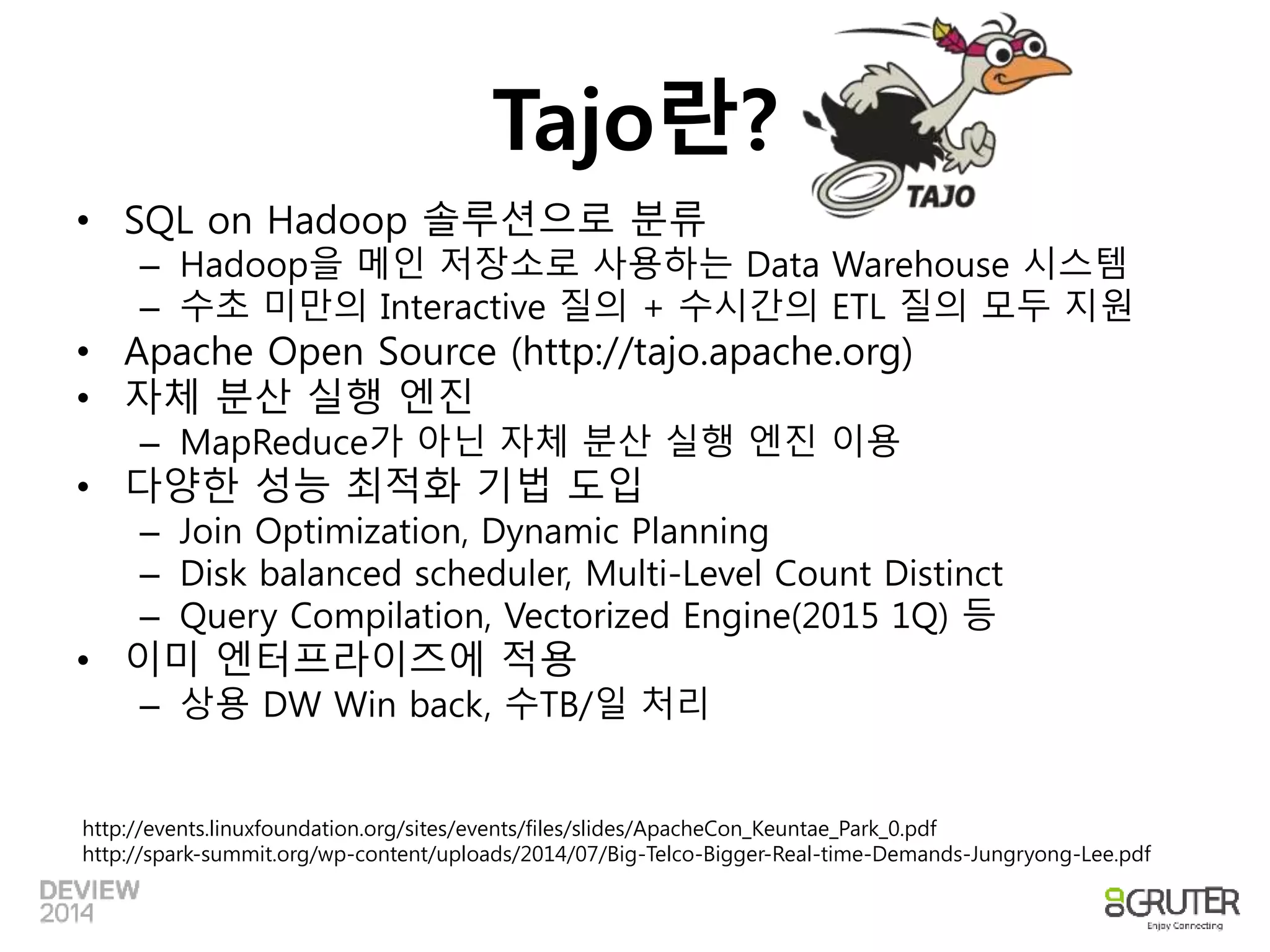 Tajo란? 
• SQL on Hadoop 솔루션으로 분류 
– Hadoop을 메인 저장소로 사용하는 Data Warehouse 시스템 
– 수초 미만의 Interactive 질의 + 수시간의 ETL 질의 모두 지원 
• Apache Open Source (http://tajo.apache.org) 
• 자체 분산 실행 엔진 
– MapReduce가 아닌 자체 분산 실행 엔진 이용 
• 다양한 성능 최적화 기법 도입 
– Join Optimization, Dynamic Planning 
– Disk balanced scheduler, Multi-Level Count Distinct 
– Query Compilation, Vectorized Engine(2015 1Q) 등 
• 이미 엔터프라이즈에 적용 
– 상용 DW Win back, 수TB/일 처리 
http://events.linuxfoundation.org/sites/events/files/slides/ApacheCon_Keuntae_Park_0.pdf 
http://spark-summit.org/wp-content/uploads/2014/07/Big-Telco-Bigger-Real-time-Demands-Jungryong-Lee.pdf 
 