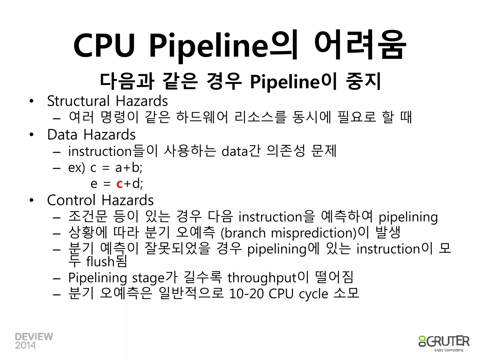 CPU Pipeline의 어려움 
다음과 같은 경우 Pipeline이 중지 
• Structural Hazards 
– 여러 명령이 같은 하드웨어 리소스를 동시에 필요로 할 때 
• Data Hazards 
– instruction들이 사용하는 data간 의존성 문제 
– ex) c = a+b; 
e = c+d; 
• Control Hazards 
– 조건문 등이 있는 경우 다음 instruction을 예측하여 pipelining 
– 상황에 따라 분기 오예측 (branch misprediction)이 발생 
– 분기 예측이 잘못되었을 경우 pipelining에 있는 instruction이 모 
두 flush됨 
– Pipelining stage가 길수록 throughput이 떨어짐 
– 분기 오예측은 일반적으로 10-20 CPU cycle 소모 
 