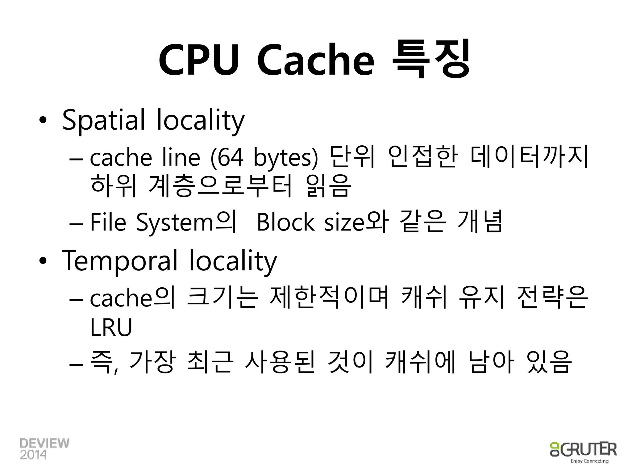CPU Cache 특징 
• Spatial locality 
– cache line (64 bytes) 단위 인접한 데이터까지 
하위 계층으로부터 읽음 
– File System의 Block size와 같은 개념 
• Temporal locality 
– cache의 크기는 제한적이며 캐쉬 유지 전략은 
LRU 
– 즉, 가장 최근 사용된 것이 캐쉬에 남아 있음 
 