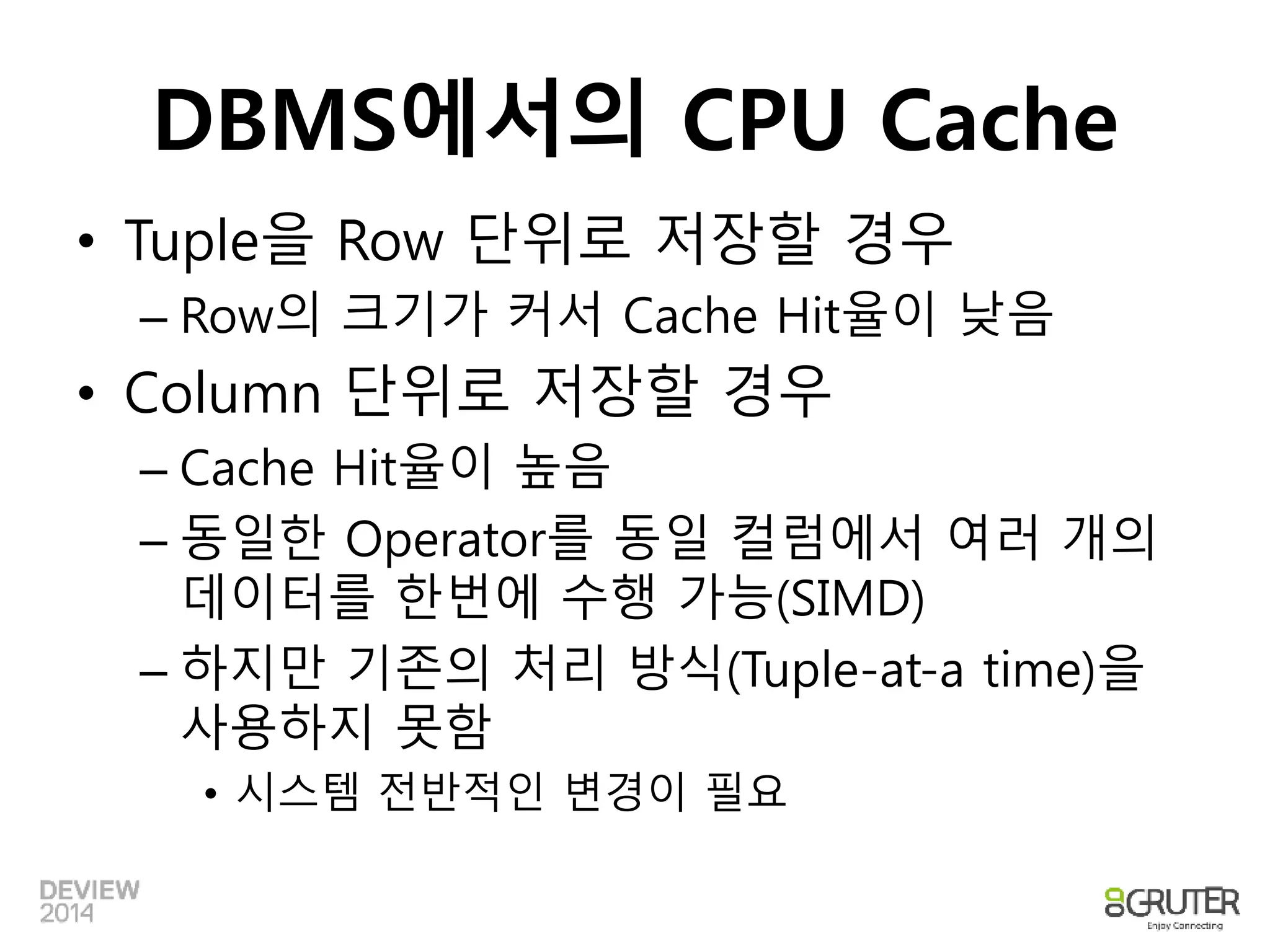 DBMS에서의 CPU Cache 
• Tuple을 Row 단위로 저장할 경우 
– Row의 크기가 커서 Cache Hit율이 낮음 
• Column 단위로 저장할 경우 
– Cache Hit율이 높음 
– 동일한 Operator를 동일 컬럼에서 여러 개의 
데이터를 한번에 수행 가능(SIMD) 
– 하지만 기존의 처리 방식(Tuple-at-a time)을 
사용하지 못함 
• 시스템 전반적인 변경이 필요 
 