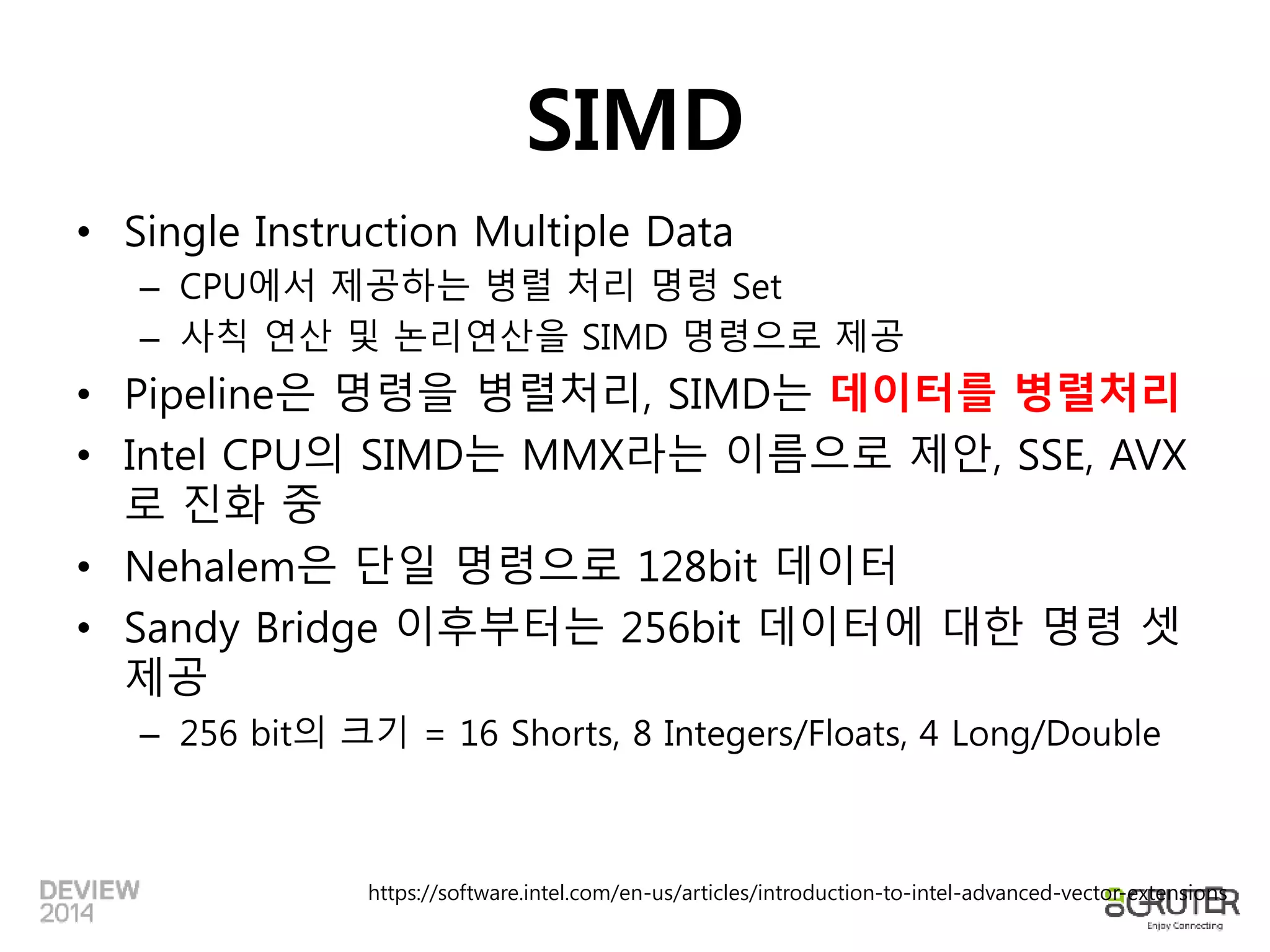 SIMD 
• Single Instruction Multiple Data 
– CPU에서 제공하는 병렬 처리 명령 Set 
– 사칙 연산 및 논리연산을 SIMD 명령으로 제공 
• Pipeline은 명령을 병렬처리, SIMD는 데이터를 병렬처리 
• Intel CPU의 SIMD는 MMX라는 이름으로 제안, SSE, AVX 
로 진화 중 
• Nehalem은 단일 명령으로 128bit 데이터 
• Sandy Bridge 이후부터는 256bit 데이터에 대한 명령 셋 
제공 
– 256 bit의 크기 = 16 Shorts, 8 Integers/Floats, 4 Long/Double 
https://software.intel.com/en-us/articles/introduction-to-intel-advanced-vector-extensions 
 