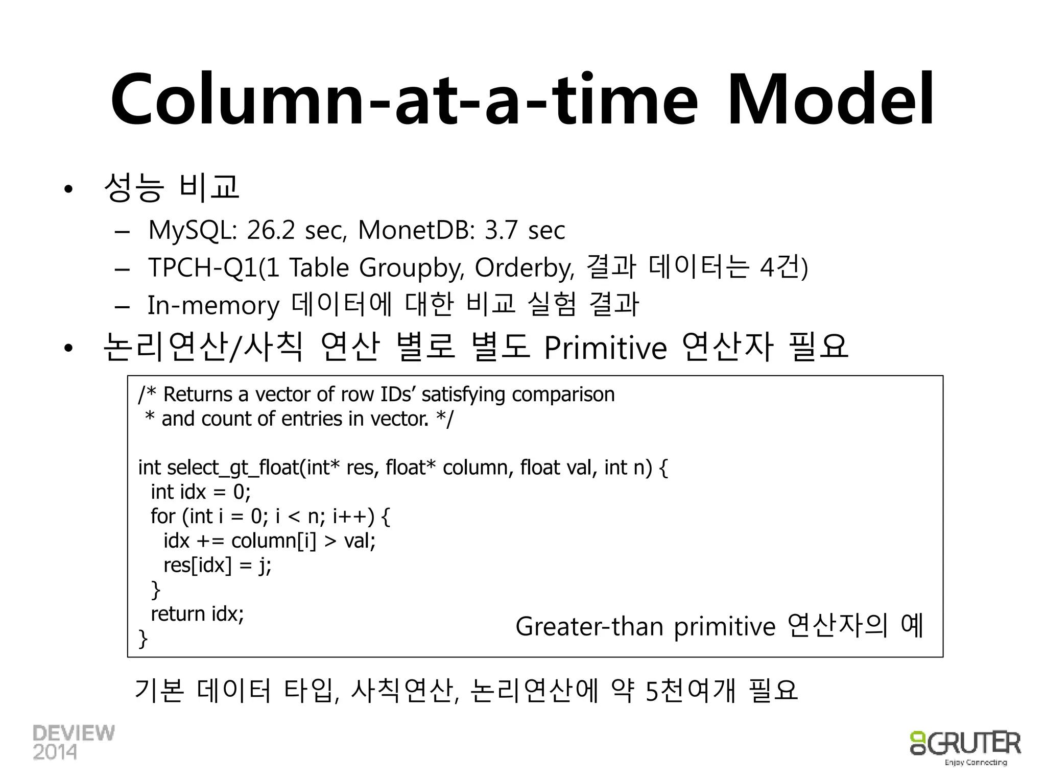 Column-at-a-time Model 
• 성능 비교 
– MySQL: 26.2 sec, MonetDB: 3.7 sec 
– TPCH-Q1(1 Table Groupby, Orderby, 결과 데이터는 4건) 
– In-memory 데이터에 대한 비교 실험 결과 
• 논리연산/사칙 연산 별로 별도 Primitive 연산자 필요 
/* Returns a vector of row IDs’ satisfying comparison 
* and count of entries in vector. */ 
int select_gt_float(int* res, float* column, float val, int n) { 
int idx = 0; 
for (int i = 0; i < n; i++) { 
idx += column[i] > val; 
res[idx] = j; 
} 
return idx; 
} Greater-than primitive 연산자의 예 
기본 데이터 타입, 사칙연산, 논리연산에 약 5천여개 필요 
 