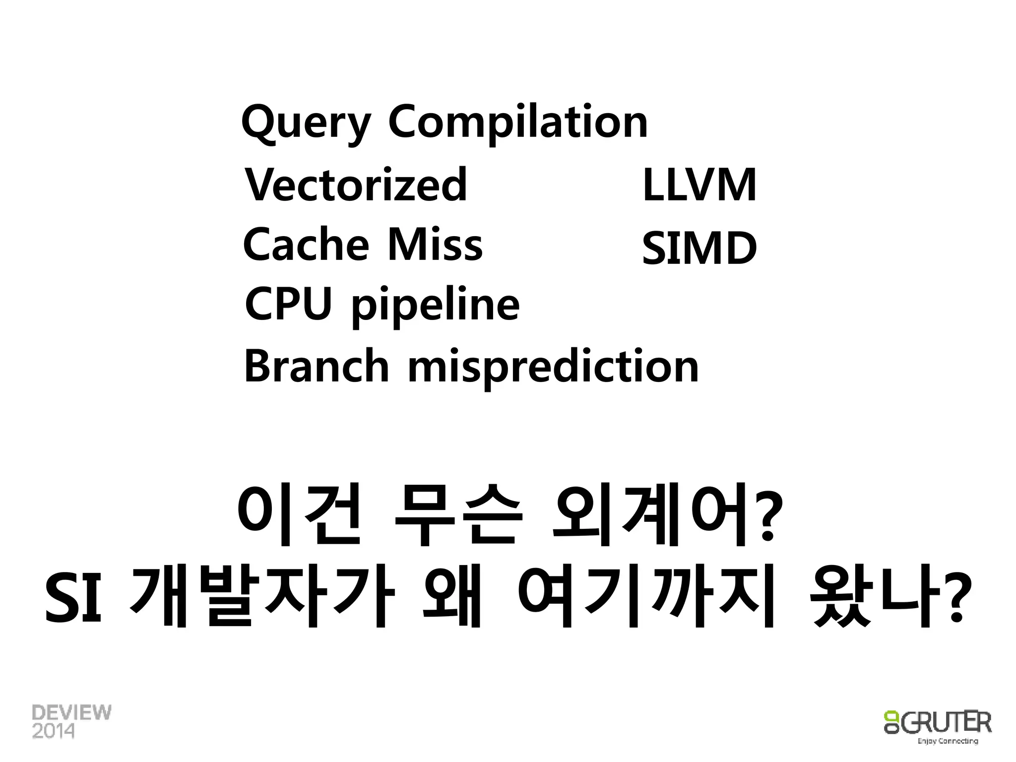 Query Compilation 
Vectorized 
LLVM 
Cache Miss SIMD 
CPU pipeline 
Branch misprediction 
이건 무슨 외계어? 
SI 개발자가 왜 여기까지 왔나? 
 