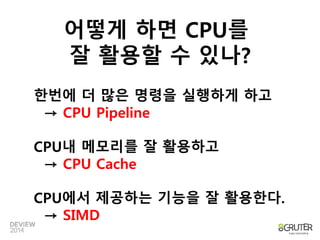 어떻게 하면 CPU를 
잘 활용할 수 있나? 
한번에 더 많은 명령을 실행하게 하고 
→ CPU Pipeline 
CPU내 메모리를 잘 활용하고 
→ CPU Cache 
CPU에서 제공하는 기능을 잘 활용한다. 
→ SIMD 
 