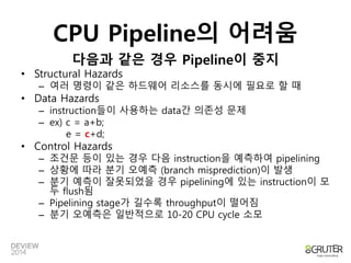 CPU Pipeline의 어려움 
다음과 같은 경우 Pipeline이 중지 
• Structural Hazards 
– 여러 명령이 같은 하드웨어 리소스를 동시에 필요로 할 때 
• Data Hazards 
– instruction들이 사용하는 data간 의존성 문제 
– ex) c = a+b; 
e = c+d; 
• Control Hazards 
– 조건문 등이 있는 경우 다음 instruction을 예측하여 pipelining 
– 상황에 따라 분기 오예측 (branch misprediction)이 발생 
– 분기 예측이 잘못되었을 경우 pipelining에 있는 instruction이 모 
두 flush됨 
– Pipelining stage가 길수록 throughput이 떨어짐 
– 분기 오예측은 일반적으로 10-20 CPU cycle 소모 
 