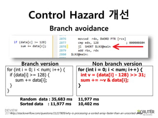 Control Hazard 개선 
Branch avoidance 
Branch version Non branch version 
for (int i = 0; i < num; i++) { 
if (data[i] >= 128) { 
sum += data[i]; 
} 
} 
for (int i = 0; i < num; i++) { 
int v = (data[i] - 128) >> 31; 
sum += ~v & data[i]; 
} 
Random data : 35,683 ms 
Sorted data : 11,977 ms 
11,977 ms 
10,402 ms 
http://stackoverflow.com/questions/11227809/why-is-processing-a-sorted-array-faster-than-an-unsorted-array 
 