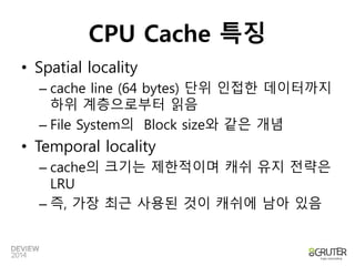 CPU Cache 특징 
• Spatial locality 
– cache line (64 bytes) 단위 인접한 데이터까지 
하위 계층으로부터 읽음 
– File System의 Block size와 같은 개념 
• Temporal locality 
– cache의 크기는 제한적이며 캐쉬 유지 전략은 
LRU 
– 즉, 가장 최근 사용된 것이 캐쉬에 남아 있음 
 