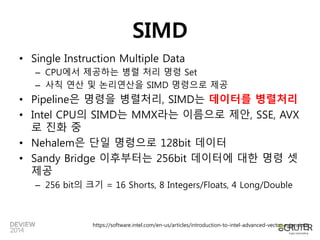 SIMD 
• Single Instruction Multiple Data 
– CPU에서 제공하는 병렬 처리 명령 Set 
– 사칙 연산 및 논리연산을 SIMD 명령으로 제공 
• Pipeline은 명령을 병렬처리, SIMD는 데이터를 병렬처리 
• Intel CPU의 SIMD는 MMX라는 이름으로 제안, SSE, AVX 
로 진화 중 
• Nehalem은 단일 명령으로 128bit 데이터 
• Sandy Bridge 이후부터는 256bit 데이터에 대한 명령 셋 
제공 
– 256 bit의 크기 = 16 Shorts, 8 Integers/Floats, 4 Long/Double 
https://software.intel.com/en-us/articles/introduction-to-intel-advanced-vector-extensions 
 