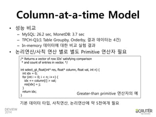 Column-at-a-time Model 
• 성능 비교 
– MySQL: 26.2 sec, MonetDB: 3.7 sec 
– TPCH-Q1(1 Table Groupby, Orderby, 결과 데이터는 4건) 
– In-memory 데이터에 대한 비교 실험 결과 
• 논리연산/사칙 연산 별로 별도 Primitive 연산자 필요 
/* Returns a vector of row IDs’ satisfying comparison 
* and count of entries in vector. */ 
int select_gt_float(int* res, float* column, float val, int n) { 
int idx = 0; 
for (int i = 0; i < n; i++) { 
idx += column[i] > val; 
res[idx] = j; 
} 
return idx; 
} Greater-than primitive 연산자의 예 
기본 데이터 타입, 사칙연산, 논리연산에 약 5천여개 필요 
 