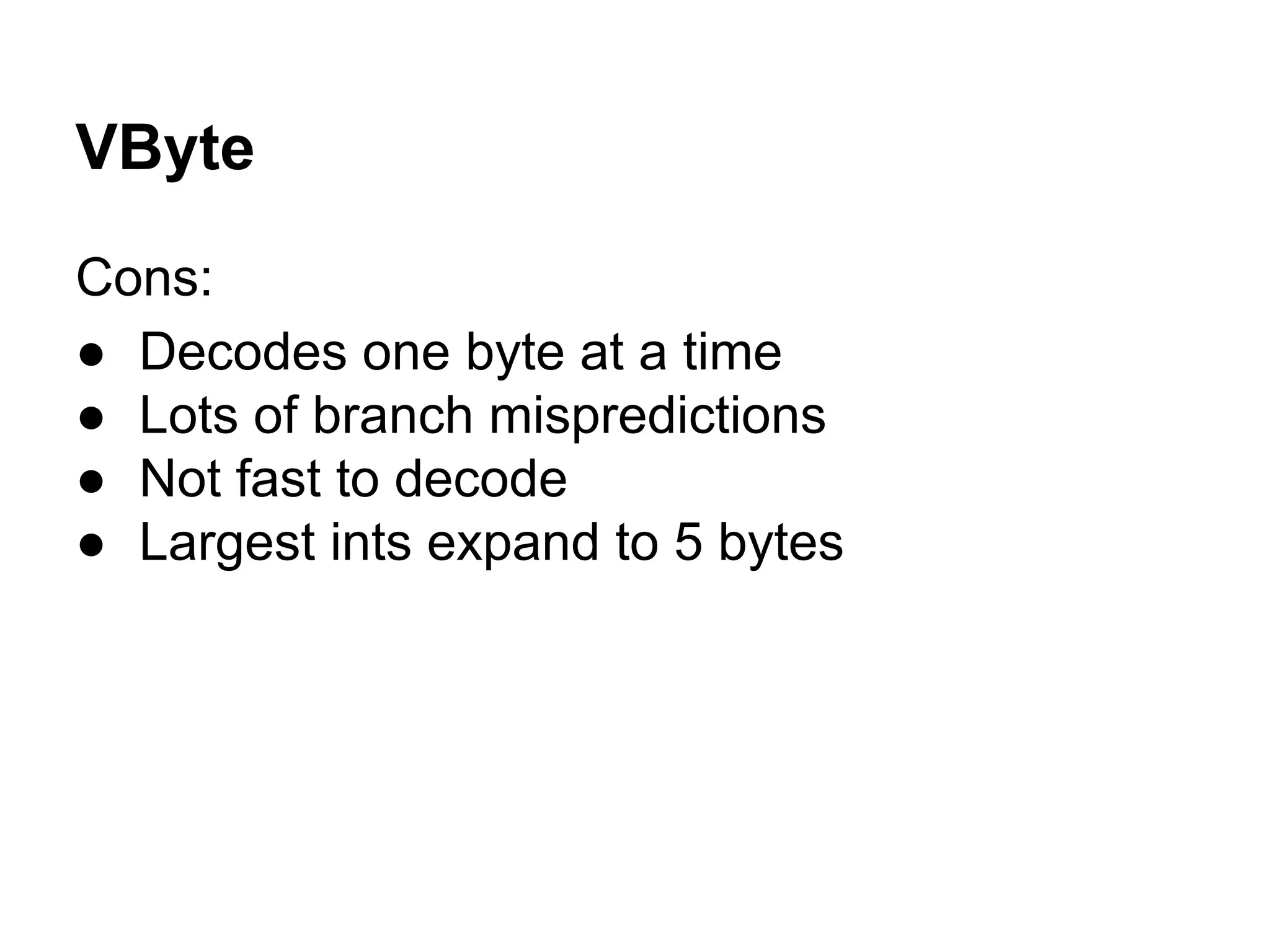 VByte
Cons:
● Decodes one byte at a time
● Lots of branch mispredictions
● Not fast to decode
● Largest ints expand to 5 bytes
 