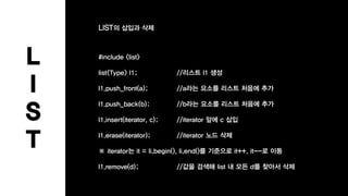 L
I
S
T
#include <list>
list<Type> l1; //리스트 l1 생성
l1.push_front(a); //a라는 요소를 리스트 처음에 추가
l1.push_back(b); //b라는 요소를 리스트 처음에 추가
l1.insert(iterator, c); //iterator 앞에 c 삽입
l1.erase(iterator); //iterator 노드 삭제
※ iterator는 it = li.begin(), li.end()를 기준으로 it++, it--로 이동
l1.remove(d); //값을 검색해 list 내 모든 d를 찾아서 삭제
LIST의 삽입과 삭제
 