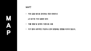 M
A
P
MAP?
• 키와 값을 쌍으로 관리하는 연관 컨테이너
cf) SET은 키의 집합만 관리
• 키를 정렬 및 검색의 기준으로 사용
• 키가 맵의 내부적인 구성이나 관리 방법에는 영향을 미치지 않는다.
 