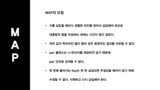 MAP의 단점
• 키를 삽입할 때마다 정렬된 위치를 찾아서 삽입해야 하므로
대용량의 맵을 작성하는 데에는 시간이 많이 걸린다.
• 여러 값이 짝지어진 멀티 맵의 경우 확정적인 결과를 리턴할 수 없다.
• pair 클래스는 ==연산자를 제공하지 않기 때문에
pair 단위로 검색할 수 없다.
• 첫 번째 들어가는 Key는 한 번 삽입되면 무결성을 해치지 않기 위해
수정할 수 없다. 삭제하고 다시 삽입해야 한다.
M
A
P
 