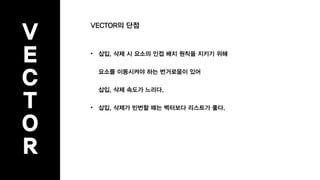 V
E
C
T
O
R
VECTOR의 단점
• 삽입, 삭제 시 요소의 인접 배치 원칙을 지키기 위해
요소를 이동시켜야 하는 번거로움이 있어
삽입, 삭제 속도가 느리다.
• 삽입, 삭제가 빈번할 때는 벡터보다 리스트가 좋다.
 