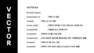 V
E
C
T
O
R
VECTOR 함수
#include <vector>
vector<Type> v2; //벡터 v2 생성
v2.size(); //벡터 v2 크기 반환
v2.max_size(); //벡터가 관리할 수 있는 최대 요소 개소를 조사
v2.capacity(); //할당된 요소 개수를 조사
v2.resize(n); //벡터의 크기를 n으로 변경
v2.reserve(n); //미리 필요한 메모리를 할당해 놓는 함수 (자동할당보다 빠름)
v2.clear(); //벡터 내 모든 요소 삭제
v2.empty(); //벡터가 비어 있는지 점검 (v2.size()==0 보다 빠름)
 