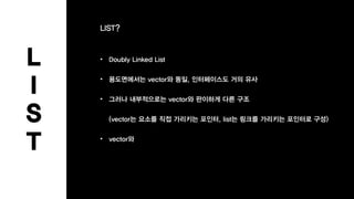 L
I
S
T
LIST?
• Doubly Linked List
• 용도면에서는 vector와 동일, 인터페이스도 거의 유사
• 그러나 내부적으로는 vector와 판이하게 다른 구조
(vector는 요소를 직접 가리키는 포인터, list는 링크를 가리키는 포인터로 구성)
• vector와
 